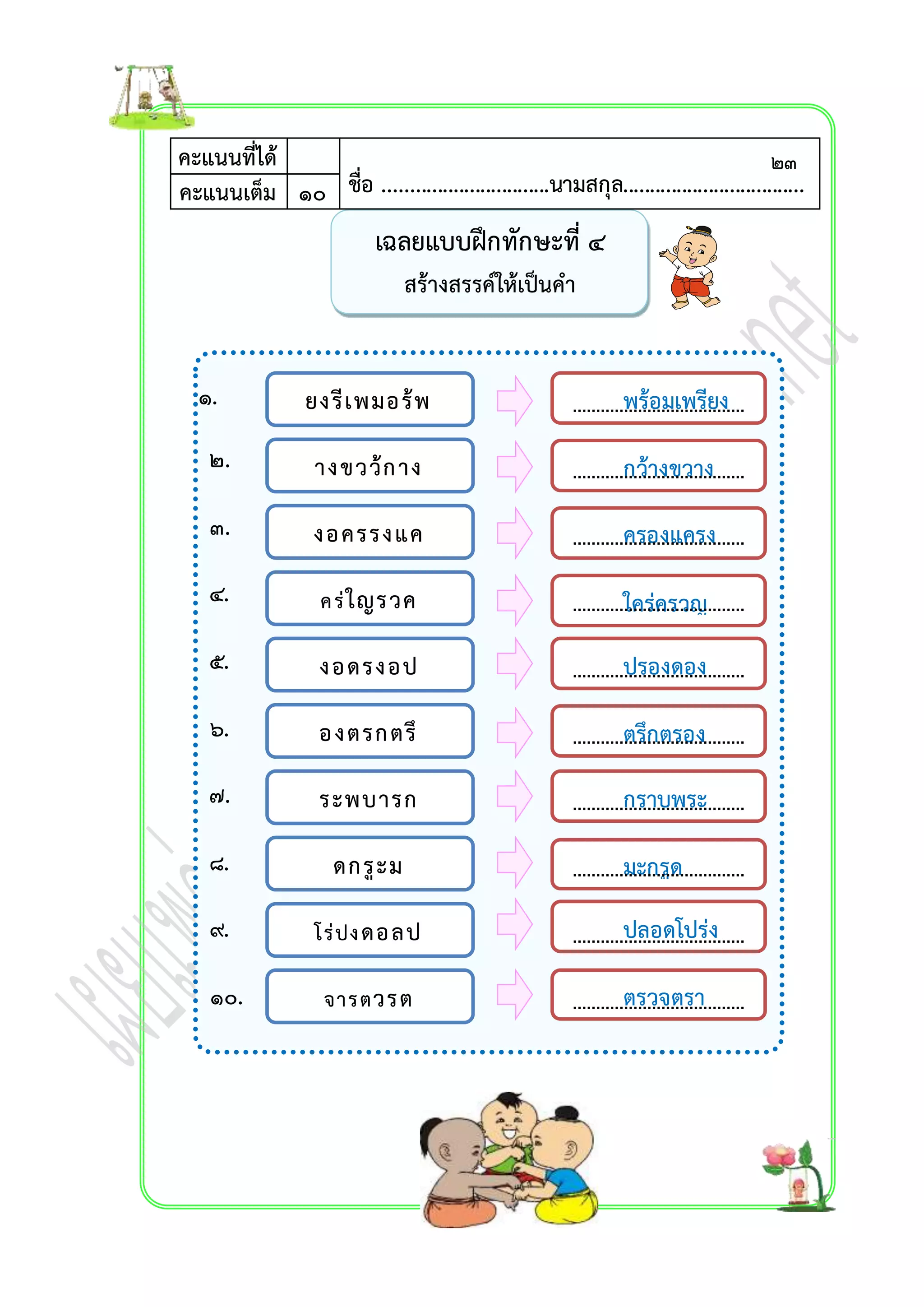 ๑. 
๒. 
๓. 
๔. 
๕. 
๖. 
๗. 
๘. 
๙. 
๑๐. 
เฉลยแบบฝึกทักษะที่ ๔ 
สร้ำงสรรค์ให้เป็นคำ 
คะแนนที่ได้ 
ชื่อ ...............................นามสกุล.................................คะแนนเต็ม ๑๐ . 
ยงรีเพมอร้พ 
ำงขวว้กำง 
งอครรงแค 
ค ร่ใญรวค 
งอดรงอป 
องตรกตรึ 
ระพบำรก 
ดกรูะม 
โร่ปง ดอลป 
จำรตวรต 
พร้อมเพรียง 
กว้ำงขวำง 
ครองแครง 
ใคร่ครวญ 
ปรองดอง 
ตรึกตรอง 
กรำบพระ 
มะกรูด 
ปลอดโปร่ง 
ตรวจตรำ 
๒๓ 
 