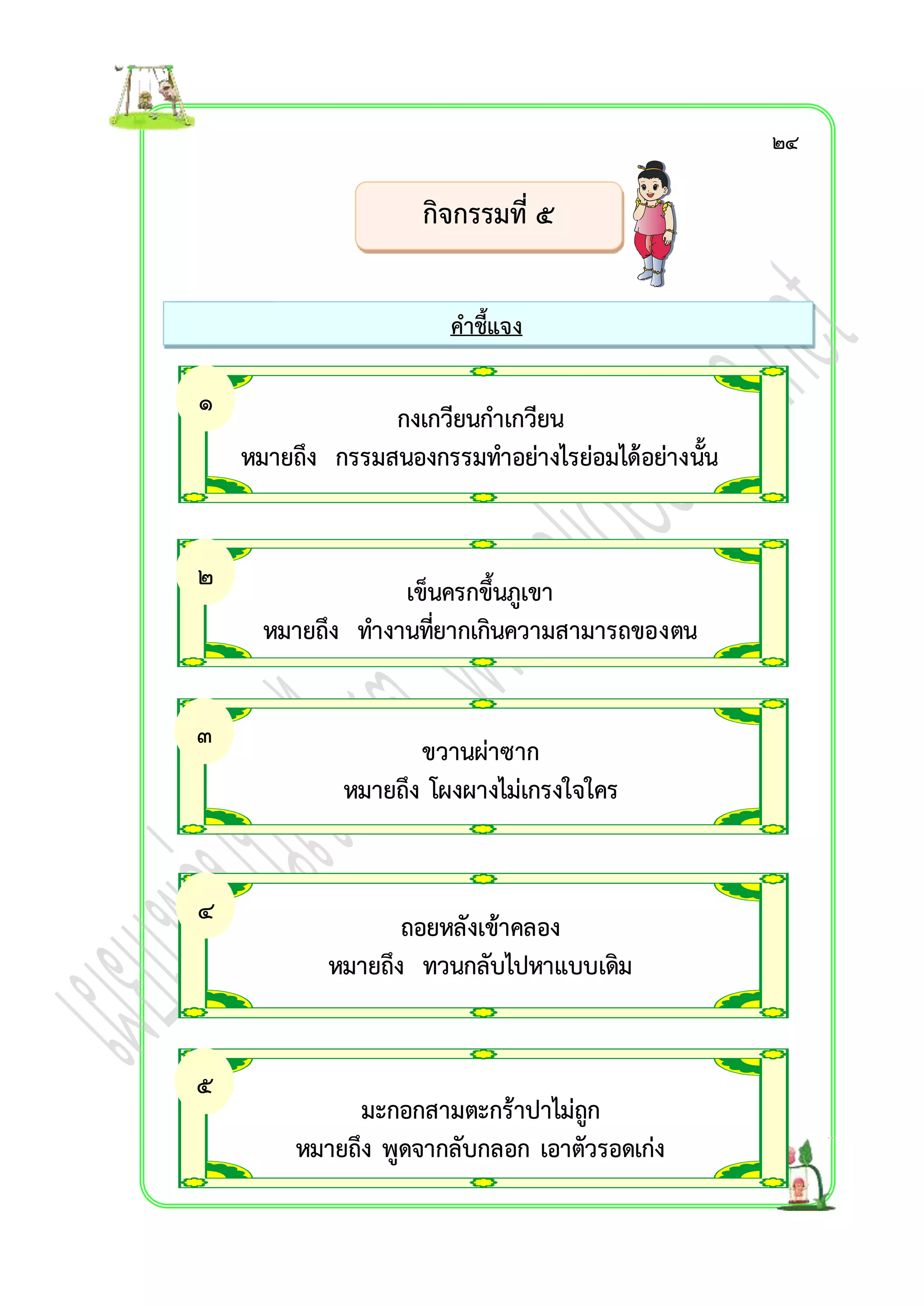 กิจกรรมที่ ๕ 
คำชี้แจง 
กงเกวียนกำเกวียน 
หมำยถึง กรรมสนองกรรมทำอย่ำงไรย่อมได้อย่ำงนั้น 
เข็นครกขึ้นภูเขำ 
หมำยถึง ทำงำนที่ยำกเกินควำมสำมำรถของตน 
ขวำนผ่ำซำก 
หมำยถึง โผงผำงไม่เกรงใจใคร 
ถอยหลังเข้ำคลอง 
หมำยถึง ทวนกลับไปหำแบบเดิม 
มะกอกสำมตะกร้ำปำไม่ถูก 
หมำยถึง พูดจำกลับกลอก เอำตัวรอดเก่ง 
๑ 
. 
๒ 
. 
๓ 
. 
๔ 
. 
๕ 
. 
๒๔ 
 