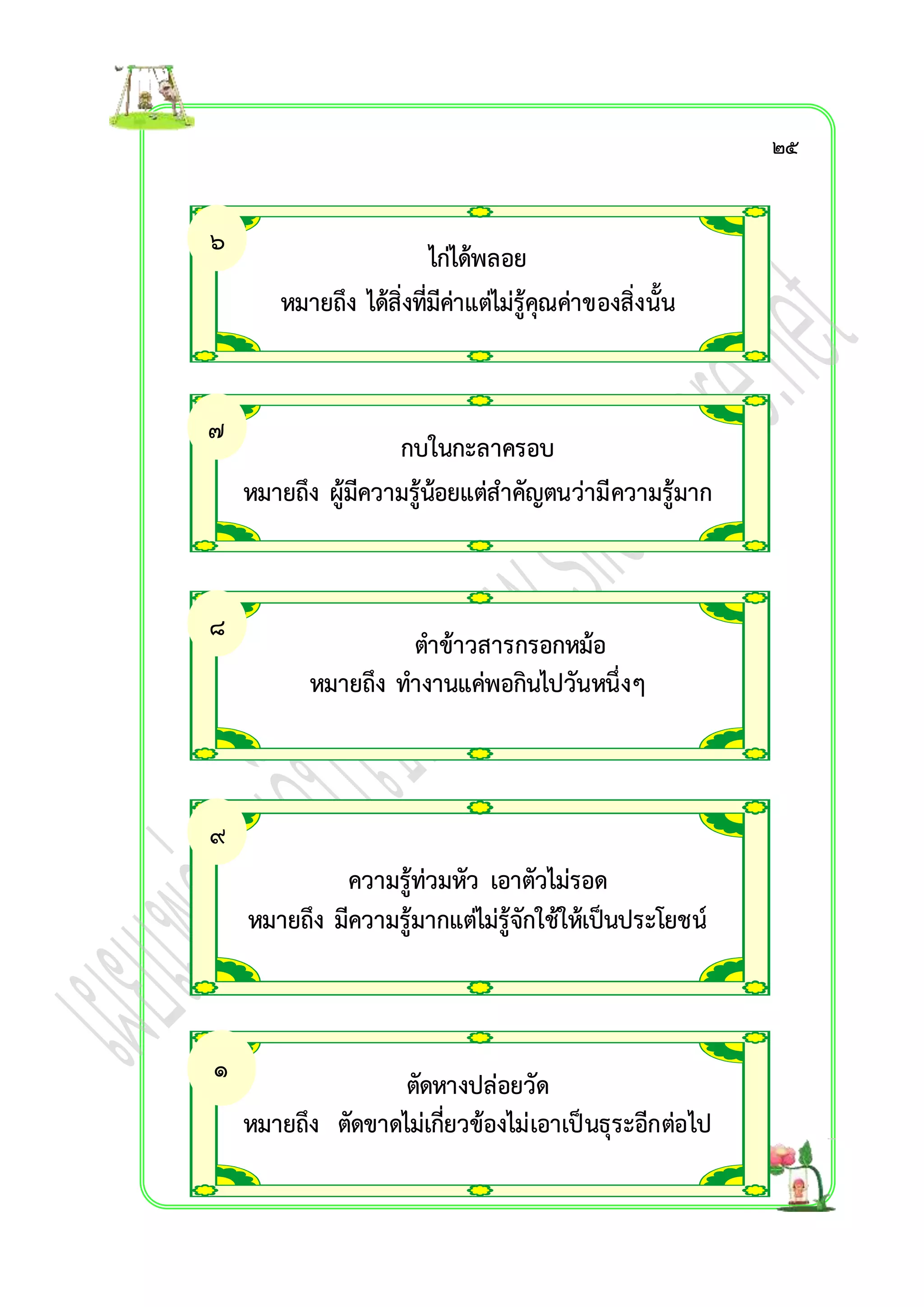 ไก่ได้พลอย 
หมำยถึง ได้สิ่งที่มีค่ำแต่ไม่รู้คุณค่ำของสิ่งนั้น 
กบในกะลำครอบ 
หมำยถึง ผู้มีควำมรู้น้อยแต่สำคัญตนว่ำมีควำมรู้มำก 
ตำข้ำวสำรกรอกหม้อ 
หมำยถึง ทำงำนแค่พอกินไปวันหนึ่งๆ 
ควำมรู้ท่วมหัว เอำตัวไม่รอด 
หมำยถึง มีควำมรู้มำกแต่ไม่รู้จักใช้ให้เป็นประโยชน์ 
ตัดหำงปล่อยวัด 
หมำยถึง ตัดขำดไม่เกี่ยวข้องไม่เอำเป็นธุระอีกต่อไป 
๖ 
. 
๗ 
. 
๘ 
. 
๙ 
. 
๑ 
๐. 
๒๕ 
 