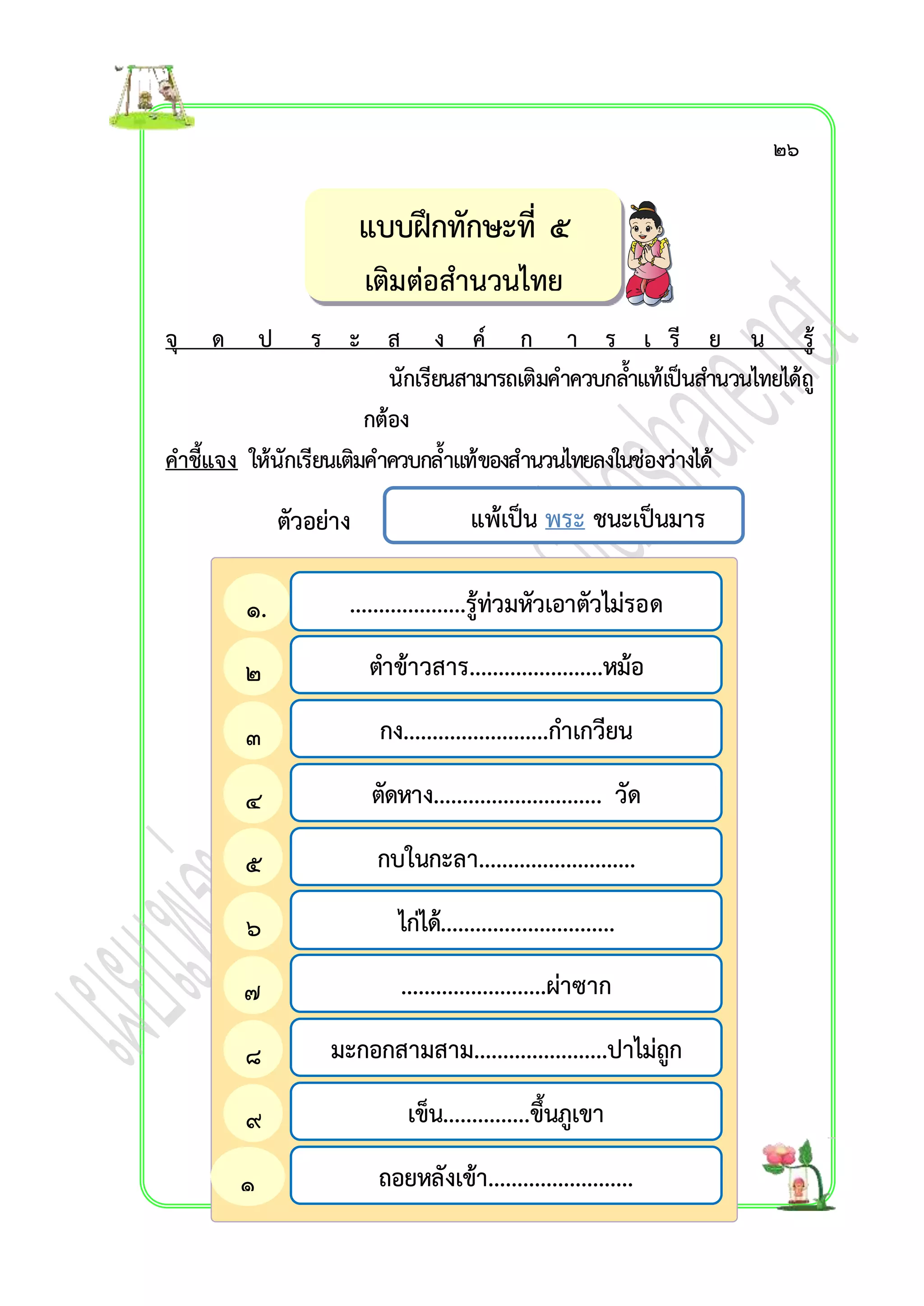 จุ ด ป ร ะ ส ง ค์ ก ำ ร เ รี ย น รู้ 
นักเรียนสำมำรถเติมคำควบกลำ้แท้เป็นสำ นวนไทยได้ถู 
กต้อง 
คำชี้แจง ให้นักเรียนเติมคำควบกล้ำแท้ของสำนวนไทยลงในช่องว่ำงได้ 
ตัวอย่ำง 
แบบฝึกทักษะที่ ๕ 
เติมต่อสำนวนไทย 
แพ้เป็น พระ ชนะเป็นมำร 
....................รู้ท่วมหัวเอำตัวไม่รอด 
ตำข้ำวสำร.......................หม้อ 
กง.........................กำเกวียน 
ตัดหำง............................. วัด 
กบในกะลำ........................... 
ไก่ได้.............................. 
.........................ผ่ำซำก 
มะกอกสำมสำม.......................ปำไม่ถูก 
เข็น...............ขึ้นภูเขำ 
ถอยหลังเข้ำ......................... 
๑. 
๒ 
๓ 
๔ 
๕ 
๖ 
๗ 
๘ 
๙ 
๑ 
๒๖ 
 