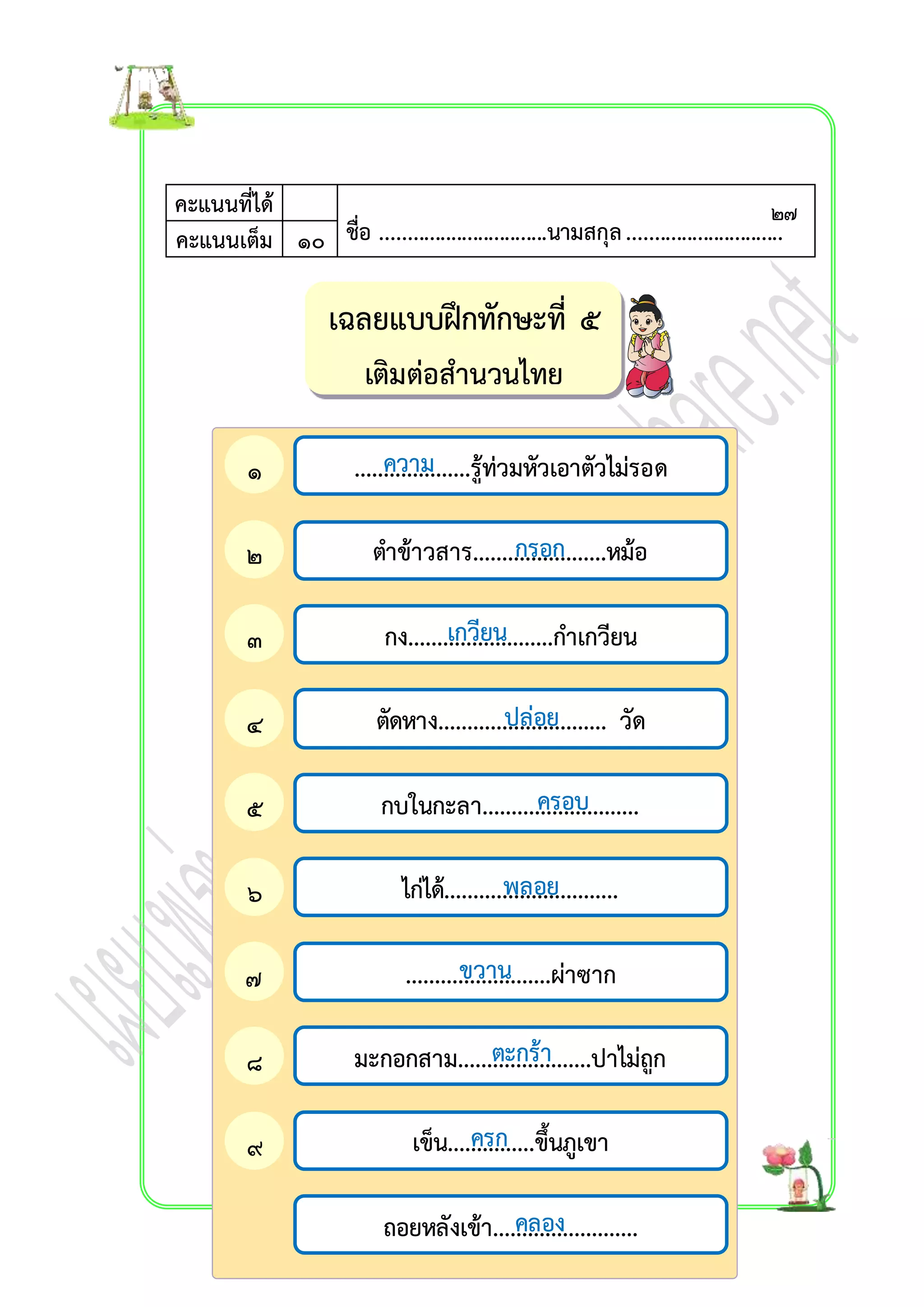 เฉลยแบบฝึกทักษะที่ ๕ 
เติมต่อสำนวนไทย 
คะแนนที่ได้ 
ชื่อ ...............................นามสกุล ............................คะแนนเต็ม ๑๐ . 
ควำม 
....................รู้ท่วมหัวเอำตัวไม่รอด 
กรอก 
ตำข้ำวสำร.......................หม้อ 
เกวียน 
กง.........................กำเกวียน 
ปล่อย 
ตัดหำง............................. วัด 
ครอบ 
กบในกะลำ........................... 
พลอย 
ไก่ได้.............................. 
ขวำน 
.........................ผ่ำซำก 
ตะกร้ำ 
มะกอกสำม.......................ปำไม่ถูก 
ครก 
เข็น...............ขึ้นภูเขำ 
คลอง 
ถอยหลังเข้ำ......................... 
๑ 
. 
๒ 
. 
๓ 
. 
๔ 
. 
๕ 
. 
๖ 
. 
๗ 
. 
๘ 
. 
๙ 
. 
๒๗ 
 