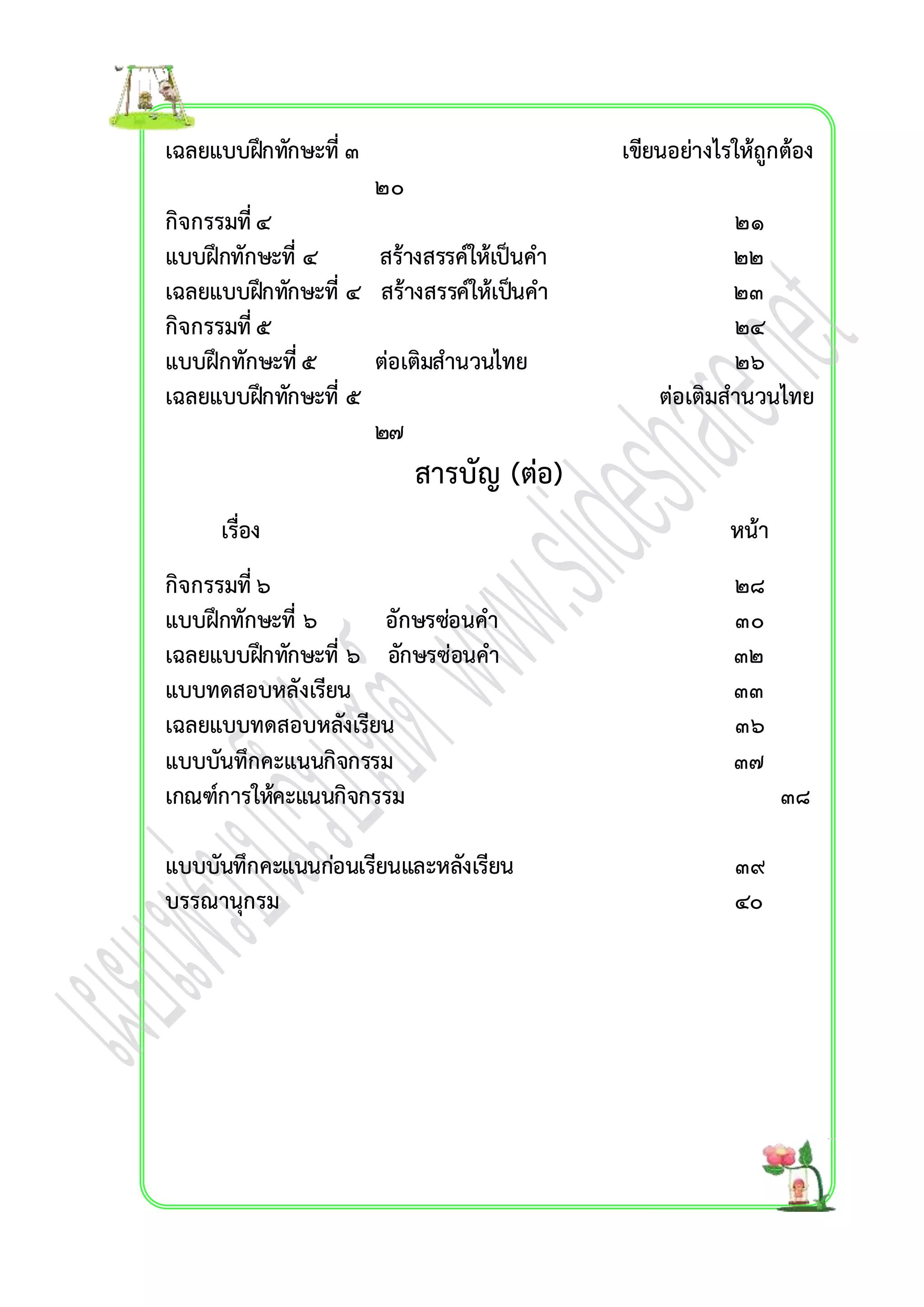 เฉลยแบบฝึกทักษะที่ ๓ เขียนอย่ำงไรให้ถูกต้อง 
๒๐ 
กิจกรรมที่ ๔ ๒๑ 
แบบฝึกทักษะที่ ๔ สร้ำงสรรค์ให้เป็นคำ ๒๒ 
เฉลยแบบฝึกทักษะที่ ๔ สร้ำงสรรค์ให้เปน็คำ ๒๓ 
กิจกรรมที่ ๕ ๒๔ 
แบบฝึกทักษะที่ ๕ ต่อเติมสำนวนไทย ๒๖ 
เฉลยแบบฝึกทักษะที่ ๕ ต่อเติมสำนวนไทย 
๒๗ 
สำรบัญ (ต่อ) 
เรื่อง หน้ำ 
กิจกรรมที่ ๖ ๒๘ 
แบบฝึกทักษะที่ ๖ อักษรซ่อนคำ ๓๐ 
เฉลยแบบฝึกทักษะที่ ๖ อักษรซ่อนคำ ๓๒ 
แบบทดสอบหลังเรียน ๓๓ 
เฉลยแบบทดสอบหลังเรียน ๓๖ 
แบบบันทึกคะแนนกิจกรรม ๓๗ 
เกณฑ์กำรให้คะแนนกิจกรรม ๓๘ 
แบบบันทึกคะแนนก่อนเรียนและหลังเรียน ๓๙ 
บรรณำนุกรม ๔๐ 
 