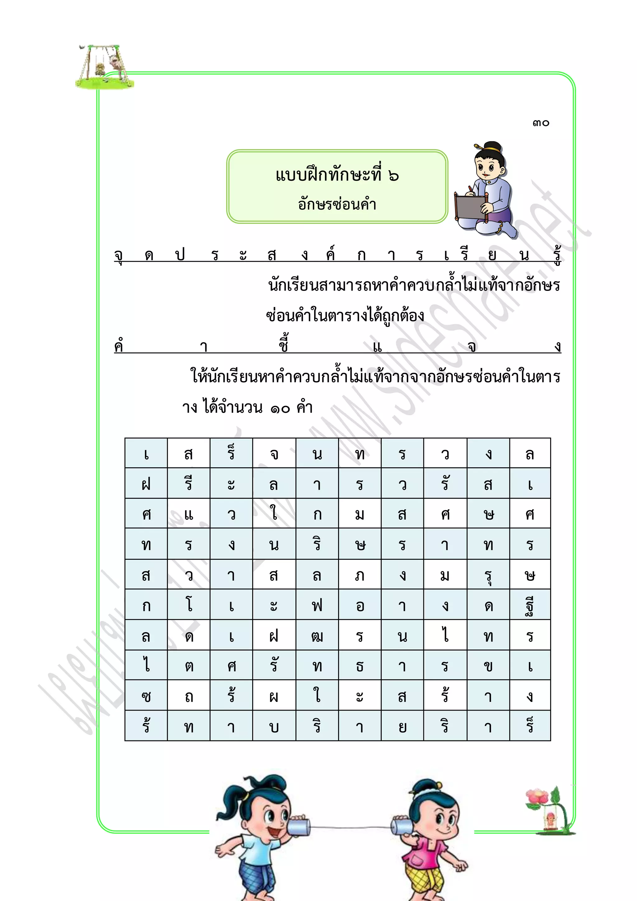 แบบฝึกทักษะที่ ๖ 
อักษรซ่อนคำ 
๓๐ 
จุ ด ป ร ะ ส ง ค์ ก ำ ร เ รี ย น รู้ 
นักเรียนสำมำรถหำคำควบกล้ำไม่แท้จำกอักษร 
ซ่อนคำในตำรำงได้ถูกต้อง 
ค ำ ชี้ แ จ ง 
ให้นักเรียนหำคำควบกล้ำไม่แท้จำกจำกอักษรซ่อนคำในตำร 
ำง ได้จำนวน ๑๐ คำ 
เ ส ร็ จ น ท ร ว ง ล 
ฝ รี ะ ล ำ ร ว รั ส เ 
ศ แ ว ใ ก ม ส ศ ษ ศ 
ท ร ง น ริ ษ ร ำ ท ร 
ส ว ำ ส ล ภ ง ม รุ ษ 
ก โ เ ะ ฟ อ ำ ง ด ฐี 
ล ด เ ฝ ฒ ร น ไ ท ร 
ไ ต ศ รั ท ธ ำ ร ข เ 
ซ ถ ร้ ผ ใ ะ ส ร้ ำ ง 
ร้ ท ำ บ ริ ำ ย ริ ำ ร็ 
 