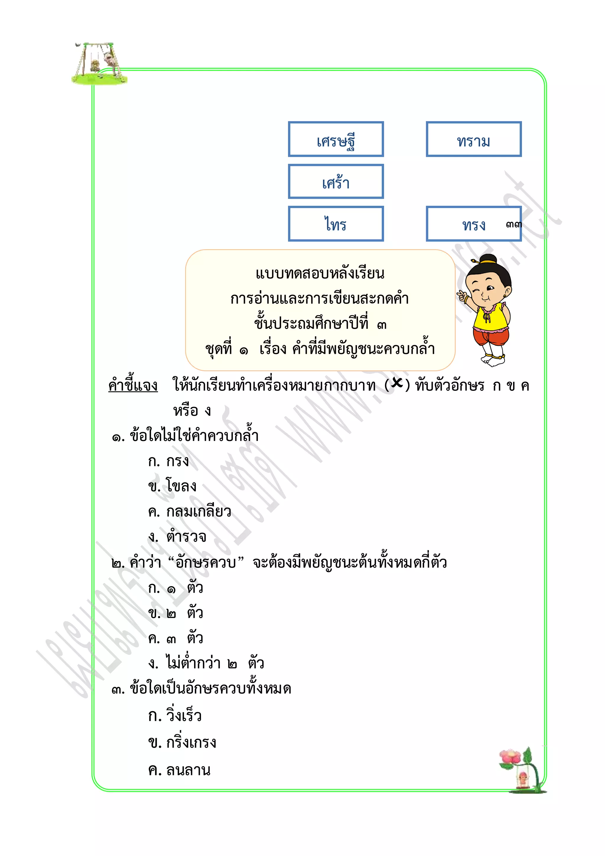 เศรษฐี ทรำม 
เศร้ำ 
ไทร ทรง ๓๓ 
คำชี้แจง ให้นักเรียนทำเครื่องหมำยกำกบำท () ทับตัวอักษร ก ข ค 
หรือ ง 
๑. ข้อใดไม่ใช่คำควบกล้ำ 
ก. กรง 
ข. โขลง 
ค. กลมเกลียว 
ง. ตำรวจ 
๒. คำว่ำ “อักษรควบ” จะต้องมีพยัญชนะต้นทั้งหมดกี่ตัว 
ก. ๑ ตัว 
ข. ๒ ตัว 
ค. ๓ ตัว 
ง. ไม่ต่ำกว่ำ ๒ ตัว 
๓. ข้อใดเป็นอักษรควบทั้งหมด 
ก. วิ่งเร็ว 
ข. กริ่งเกรง 
ค. ลนลำน 
แบบทดสอบหลังเรียน 
กำรอ่ำนและกำรเขียนสะกดคำ 
ชั้นประถมศึกษำปีที่ ๓ 
ชุดที่ ๑ เรื่อง คำที่มีพยัญชนะควบกล้ำ 
 