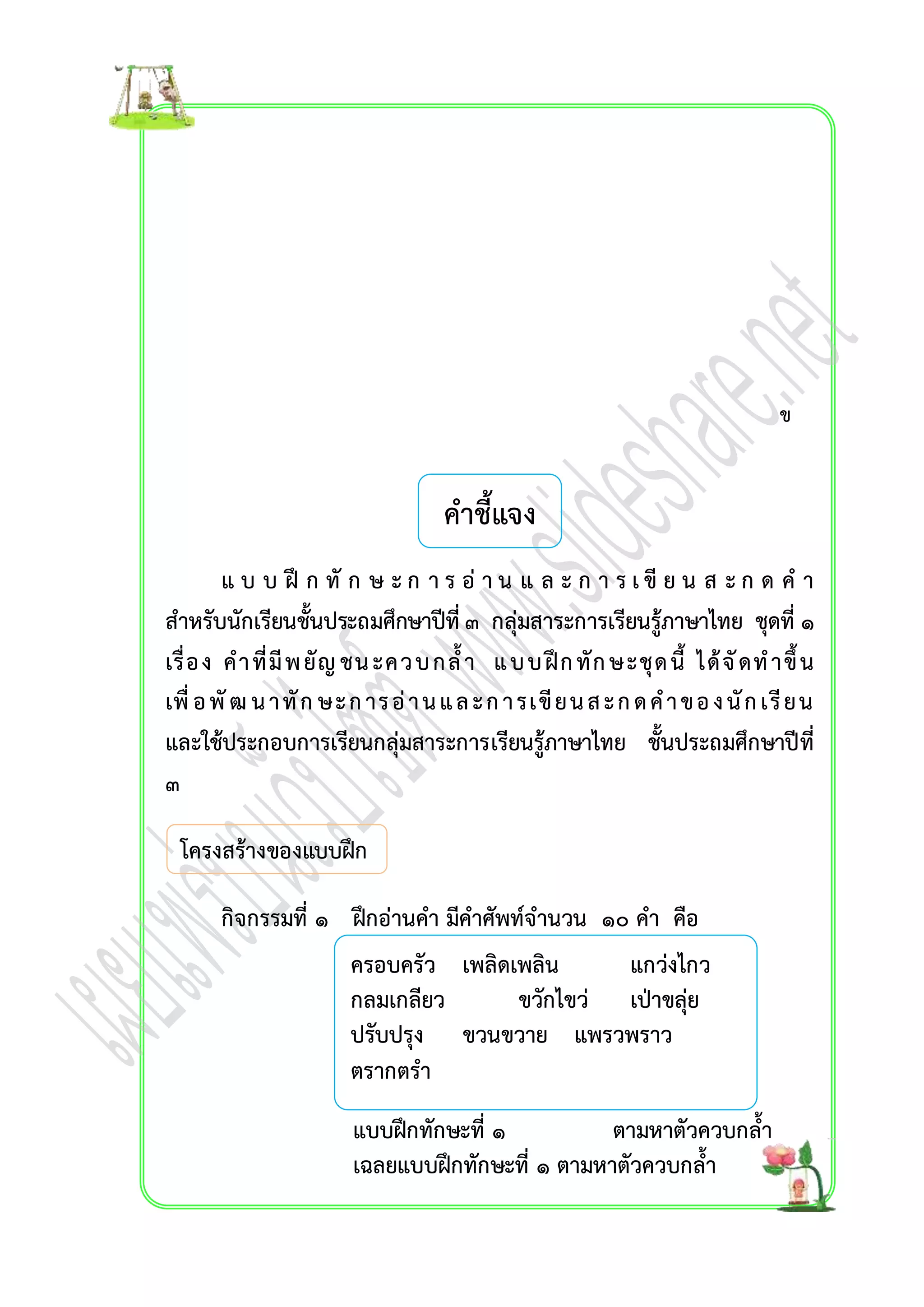 คำชี้แจง 
แ บ บ ฝึ ก ทั ก ษ ะ ก ำ ร อ่ำ น แ ล ะ ก ำ ร เ ขีย น ส ะ ก ด ค ำ 
สำหรับนักเรียนชั้นประถมศึกษำปีที่ ๓ กลุ่มสำระกำรเรียนรู้ภำษำไทย ชุดที่ ๑ 
เรื่อง คำ ที่มีพ ยัญ ชน ะคว บ กล้ำ แ บ บ ฝึก ทัก ษ ะชุด นี้ ได้จัดท ำขึ้น 
เพื่อ พัฒ น ำ ทัก ษ ะ ก ำร อ่ำ น แ ล ะ ก ำ รเขีย น ส ะ ก ด ค ำ ข อ ง นัก เรีย น 
และใช้ประกอบกำรเรียนกลุ่มสำระกำรเรียนรู้ภำษำไทย ชั้นประถมศึกษำปีที่ 
๓ 
โครงสร้ำงของแบบฝึก 
กิจกรรมที่ ๑ ฝึกอ่ำนคำ มีคำศัพท์จำนวน ๑๐ คำ คือ 
ครอบครัว เพลิดเพลิน แกว่งไกว 
กลมเกลียว ขวักไขว่ เป่ำขลุ่ย 
ปรับปรุง ขวนขวำย แพรวพรำว 
ตรำกตรำ 
แบบฝึกทักษะที่ ๑ ตำมหำตัวควบกล้ำ 
เฉลยแบบฝึกทักษะที่ ๑ ตำมหำตัวควบกล้ำ 
ข 
 