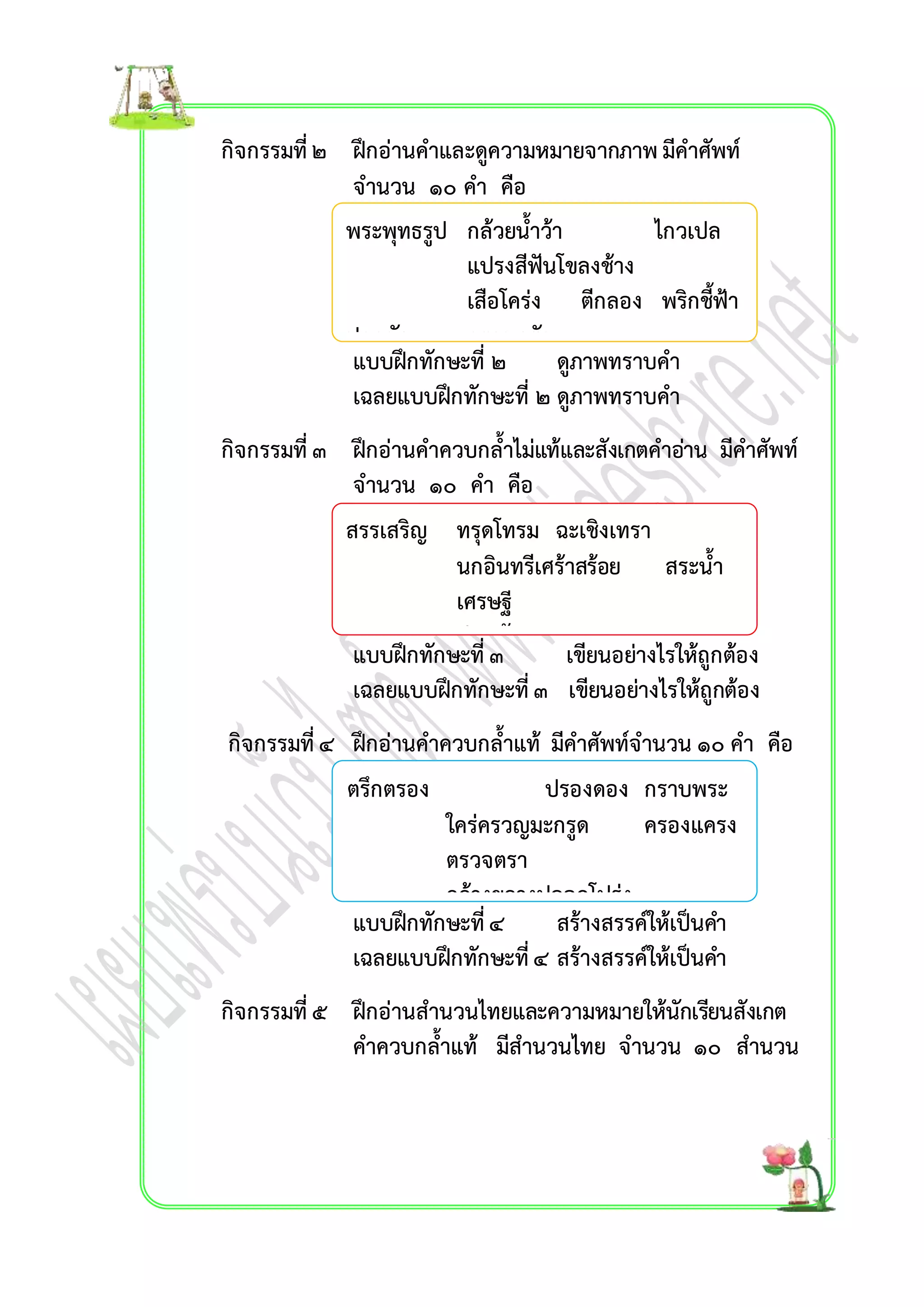 กิจกรรมที่ ๒ ฝึกอ่ำนคำและดูควำมหมำยจำกภำพ มีคำศัพท์ 
จำนวน ๑๐ คำ คือ 
พระพุทธรูป กล้วยน้ำว้ำ ไกวเปล 
แปรงสีฟันโขลงช้ำง 
เสือโคร่ง ตีกลอง พริกชี้ฟ้ำ 
ปลูกผัก ครอบครัว 
แบบฝึกทักษะที่ ๒ ดูภำพทรำบคำ 
เฉลยแบบฝึกทักษะที่ ๒ ดูภำพทรำบคำ 
กิจกรรมที่ ๓ ฝึกอ่ำนคำควบกล้ำไม่แท้และสังเกตคำอ่ำน มีคำศัพท์ 
จำนวน ๑๐ คำ คือ 
สรรเสริญ ทรุดโทรม ฉะเชิงเทรำ 
นกอินทรีเศร้ำสร้อย สระน้ำ 
เศรษฐี 
ปรำศรัยพุทรำ 
ทรวดทรง 
แบบฝึกทักษะที่ ๓ เขียนอย่ำงไรให้ถูกต้อง 
เฉลยแบบฝึกทักษะที่ ๓ เขียนอย่ำงไรให้ถูกต้อง 
กิจกรรมที่ ๔ ฝึกอ่ำนคำควบกล้ำแท้ มีคำศัพท์จำนวน ๑๐ คำ คือ 
ตรึกตรอง ปรองดอง กรำบพระ 
ใคร่ครวญมะกรูด ครองแครง 
ตรวจตรำ 
กว้ำงขวำงปลอดโปร่ง 
แบบฝึกทักษะที่ ๔ สร้ำงสรรค์ให้เป็นคำ 
เฉลยแบบฝึกทักษะที่ ๔ สร้ำงสรรค์ให้เป็นคำ 
พร้อมเพรียง 
กิจกรรมที่ ๕ ฝึกอ่ำนสำนวนไทยและควำมหมำยให้นักเรียนสังเกต 
คำควบกล้ำแท้ มีสำนวนไทย จำนวน ๑๐ สำนวน 
 