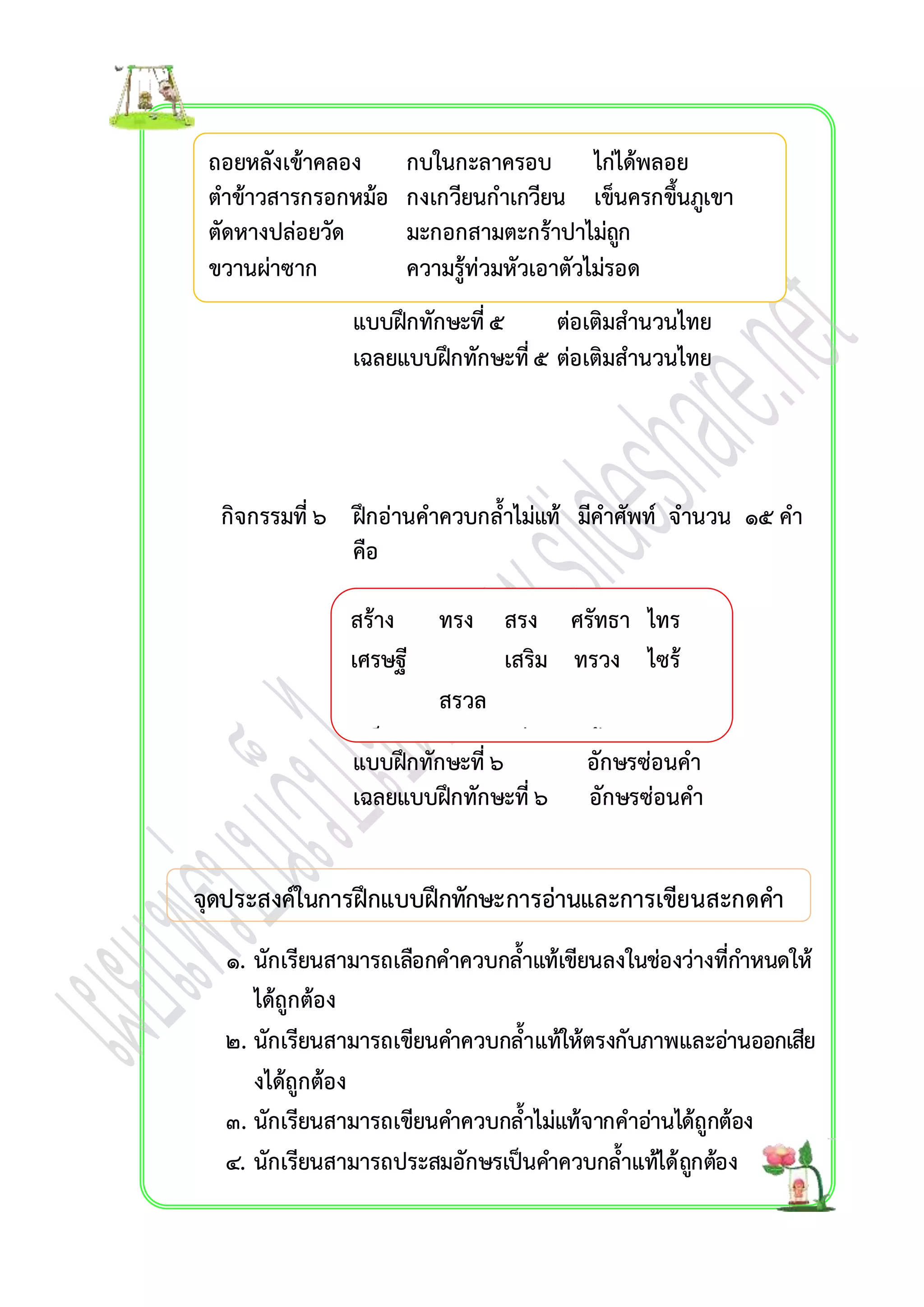 ถอยหลังเข้ำคลอง กบในกะลำครอบ ไก่ได้พลอย 
ตำข้ำวสำรกรอกหม้อ กงเกวียนกำเกวียน เข็นครกขึ้นภูเขำ 
ตัดหำงปล่อยวัด มะกอกสำมตะกร้ำปำไม่ถูก 
ขวำนผ่ำซำก ควำมรู้ท่วมหัวเอำตัวไม่รอด 
แบบฝึกทักษะที่ ๕ ต่อเติมสำนวนไทย 
เฉลยแบบฝึกทักษะที่ ๕ ต่อเติมสำนวนไทย 
กิจกรรมที่ ๖ ฝึกอ่ำนคำควบกล้ำไม่แท้ มีคำศัพท์ จำนวน ๑๕ คำ 
คือ 
สร้ำง ทรง สรง ศรัทธำ ไทร 
เศรษฐี เสริม ทรวง ไซร้ 
สรวล 
เสร็จ ศรี เศร้ำ ทรุด 
แบบฝึกทักษะที่ ๖ อักษรซ่อนคำ 
เฉลยแบบฝึทกรำทัม 
กษะที่ ๖ อักษรซ่อนคำ 
จุดประสงค์ในกำรฝึกแบบฝึกทักษะกำรอ่ำนและกำรเขียนสะกดคำ 
คำสะกดคำภำษำไทย 
๑. นักเรียนสำมำรถเลือกคำควบกล้ำแท้เขียนลงในช่องว่ำงที่กำ หนดให้ 
ได้ถูกต้อง 
๒. นักเรียนสำมำรถเขียนคำ ควบกล้ำแท้ให้ตรงกับภำพและอ่ำนออกเสีย 
งได้ถูกต้อง 
๓. นักเรียนสำมำรถเขียนคำ ควบกล้ำไม่แท้จำกคำอ่ำนได้ถูกต้อง 
๔. นักเรียนสำมำรถประสมอักษรเป็นคำ ควบกล้ำแท้ได้ถูกตอ้ง 
เรื่อง คำที่มีตัวกำรันต์ 
 