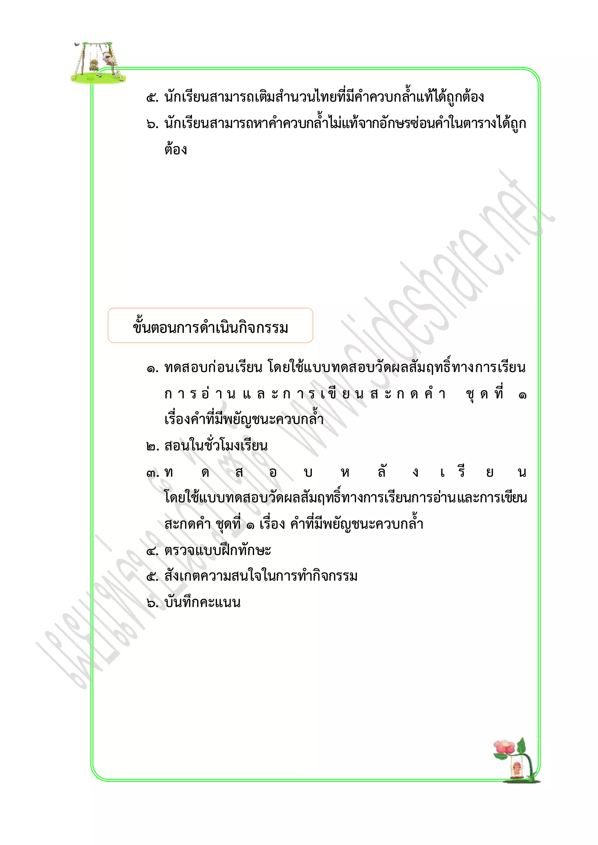 ๕. นักเรียนสำมำรถเตมิสำนวนไทยที่มีคำควบกลำ้แท้ได้ถูกต้อง 
๖. นักเรียนสำมำรถหำคำ ควบกล้ำไม่แท้จำกอักษรซ่อนคำในตำรำงได้ถูก 
ต้อง 
ขั้นตอนกำรดำเนินกิจกรรม 
เรื่อง คำที่มีตัวกำรันต์ 
๑. ทดสอบก่อนเรียน โดยใช้แบบทดสอบวัดผลสัมฤทธิ์ทำงกำรเรียน 
ก ำ ร อ่ ำ น แ ล ะ ก ำ ร เ ขี ย น ส ะ ก ด ค ำ ชุ ด ที่ ๑ 
เรื่องคำที่มีพยัญชนะควบกล้ำ 
๒. สอนในชั่วโมงเรียน 
๓. ท ด ส อ บ ห ลั ง เ รี ย น 
โดยใช้แบบทดสอบวัดผลสัมฤทธิ์ทำงกำรเรียนกำรอ่ำนและกำรเขียน 
สะกดคำ ชุดที่ ๑ เรื่อง คำที่มีพยัญชนะควบกล้ำ 
๔. ตรวจแบบฝึกทักษะ 
๕. สังเกตควำมสนใจในกำรทำ กิจกรรม 
๖. บันทึกคะแนน 
 