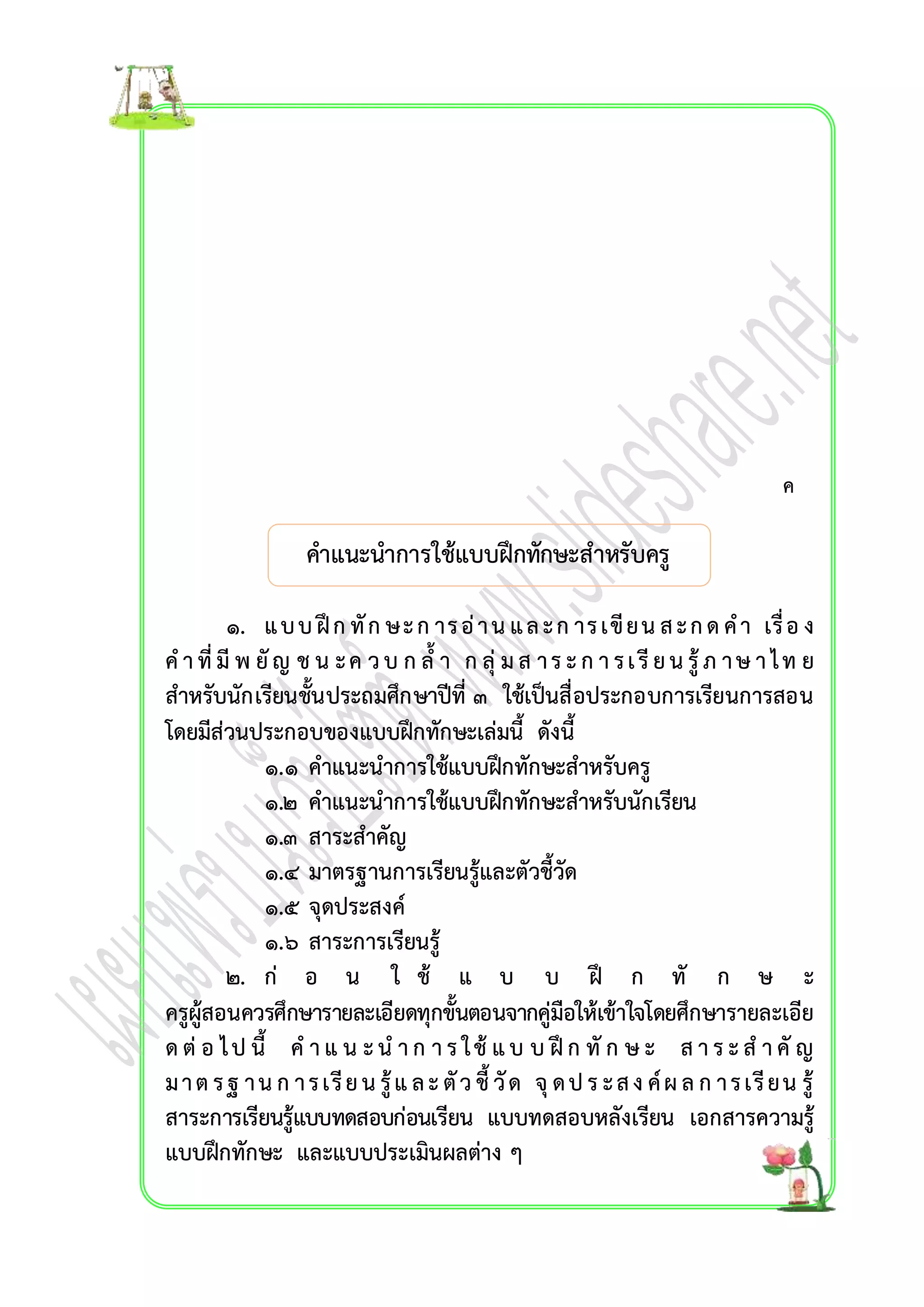 คำแนะนำกำรใช้แบบฝึกทักษะสำหรับครู 
ค 
๑. แ บ บ ฝึก ทัก ษ ะ ก ำร อ่ำ น แ ล ะ ก ำร เขีย น ส ะ ก ด ค ำ เรื่อ ง 
ค ำ ที่มีพ ยัญ ช น ะ ค ว บ ก ล้ำ ก ลุ่ ม ส ำ ร ะ ก ำ ร เ รีย น รู้ภ ำ ษ ำ ไ ท ย 
สำหรับนักเรียนชั้นประถมศึกษำปีที่ ๓ ใช้เป็นสื่อประกอบกำรเรียนกำรสอน 
โดยมีส่วนประกอบของแบบฝึกทักษะเล่มนี้ ดังนี้ 
๑.๑ คำแนะนำกำรใช้แบบฝึกทักษะสำหรับครู 
๑.๒ คำแนะนำกำรใช้แบบฝึกทักษะสำหรับนักเรียน 
๑.๓ สำระสำคัญ 
๑.๔ มำตรฐำนกำรเรียนรู้และตัวชี้วัด 
๑.๕ จุดประสงค์ 
๑.๖ สำระกำรเรียนรู้ 
๒. ก่ อ น ใ ช้ แ บ บ ฝึ ก ทั ก ษ ะ 
ครูผู้สอนควรศึกษำรำยละเอียดทุกขั้นตอนจำกคู่มือให้เข้ำใจโดยศึกษำรำยละเอีย 
ด ต่อ ไ ป นี้ ค ำ แ น ะ น ำ ก ำ ร ใ ช้แ บ บ ฝึก ทัก ษ ะ ส ำ ร ะ ส ำ คัญ 
ม ำ ต ร ฐ ำ น ก ำ ร เรีย น รู้แ ล ะ ตัว ชี้วัด จุด ป ร ะ ส ง ค์ผ ล ก ำ ร เรีย น รู้ 
สำระกำรเรียนรู้แบบทดสอบก่อนเรียน แบบทดสอบหลังเรียน เอกสำรควำมรู้ 
แบบฝึกทักษะ และแบบประเมินผลต่ำง ๆ 
 