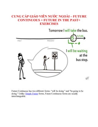 CUNG CẤP GIÁO VIÊN NƯỚC NGOÀI – FUTURE
CONTINUOUS + FUTURE IN THE PAST+
EXERCISES
Future Continuous has two different forms: "will be doing " and "be going to be
doing." Unlike Simple Future forms, Future Continuous forms are usually
interchangeable.
 