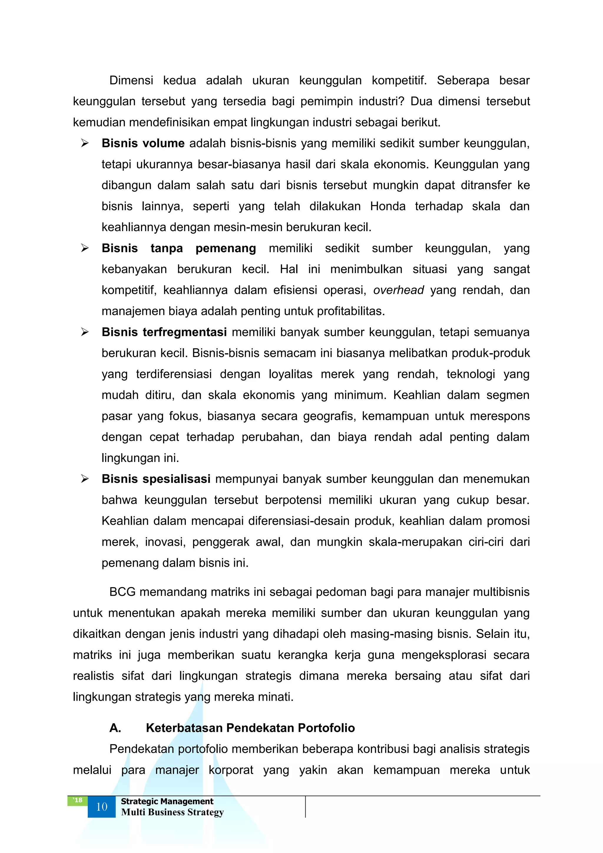 ‘18
10
Strategic Management
Multi Business Strategy
Dimensi kedua adalah ukuran keunggulan kompetitif. Seberapa besar
keunggulan tersebut yang tersedia bagi pemimpin industri? Dua dimensi tersebut
kemudian mendefinisikan empat lingkungan industri sebagai berikut.
 Bisnis volume adalah bisnis-bisnis yang memiliki sedikit sumber keunggulan,
tetapi ukurannya besar-biasanya hasil dari skala ekonomis. Keunggulan yang
dibangun dalam salah satu dari bisnis tersebut mungkin dapat ditransfer ke
bisnis lainnya, seperti yang telah dilakukan Honda terhadap skala dan
keahliannya dengan mesin-mesin berukuran kecil.
 Bisnis tanpa pemenang memiliki sedikit sumber keunggulan, yang
kebanyakan berukuran kecil. Hal ini menimbulkan situasi yang sangat
kompetitif, keahliannya dalam efisiensi operasi, overhead yang rendah, dan
manajemen biaya adalah penting untuk profitabilitas.
 Bisnis terfregmentasi memiliki banyak sumber keunggulan, tetapi semuanya
berukuran kecil. Bisnis-bisnis semacam ini biasanya melibatkan produk-produk
yang terdiferensiasi dengan loyalitas merek yang rendah, teknologi yang
mudah ditiru, dan skala ekonomis yang minimum. Keahlian dalam segmen
pasar yang fokus, biasanya secara geografis, kemampuan untuk merespons
dengan cepat terhadap perubahan, dan biaya rendah adal penting dalam
lingkungan ini.
 Bisnis spesialisasi mempunyai banyak sumber keunggulan dan menemukan
bahwa keunggulan tersebut berpotensi memiliki ukuran yang cukup besar.
Keahlian dalam mencapai diferensiasi-desain produk, keahlian dalam promosi
merek, inovasi, penggerak awal, dan mungkin skala-merupakan ciri-ciri dari
pemenang dalam bisnis ini.
BCG memandang matriks ini sebagai pedoman bagi para manajer multibisnis
untuk menentukan apakah mereka memiliki sumber dan ukuran keunggulan yang
dikaitkan dengan jenis industri yang dihadapi oleh masing-masing bisnis. Selain itu,
matriks ini juga memberikan suatu kerangka kerja guna mengeksplorasi secara
realistis sifat dari lingkungan strategis dimana mereka bersaing atau sifat dari
lingkungan strategis yang mereka minati.
A. Keterbatasan Pendekatan Portofolio
Pendekatan portofolio memberikan beberapa kontribusi bagi analisis strategis
melalui para manajer korporat yang yakin akan kemampuan mereka untuk
 