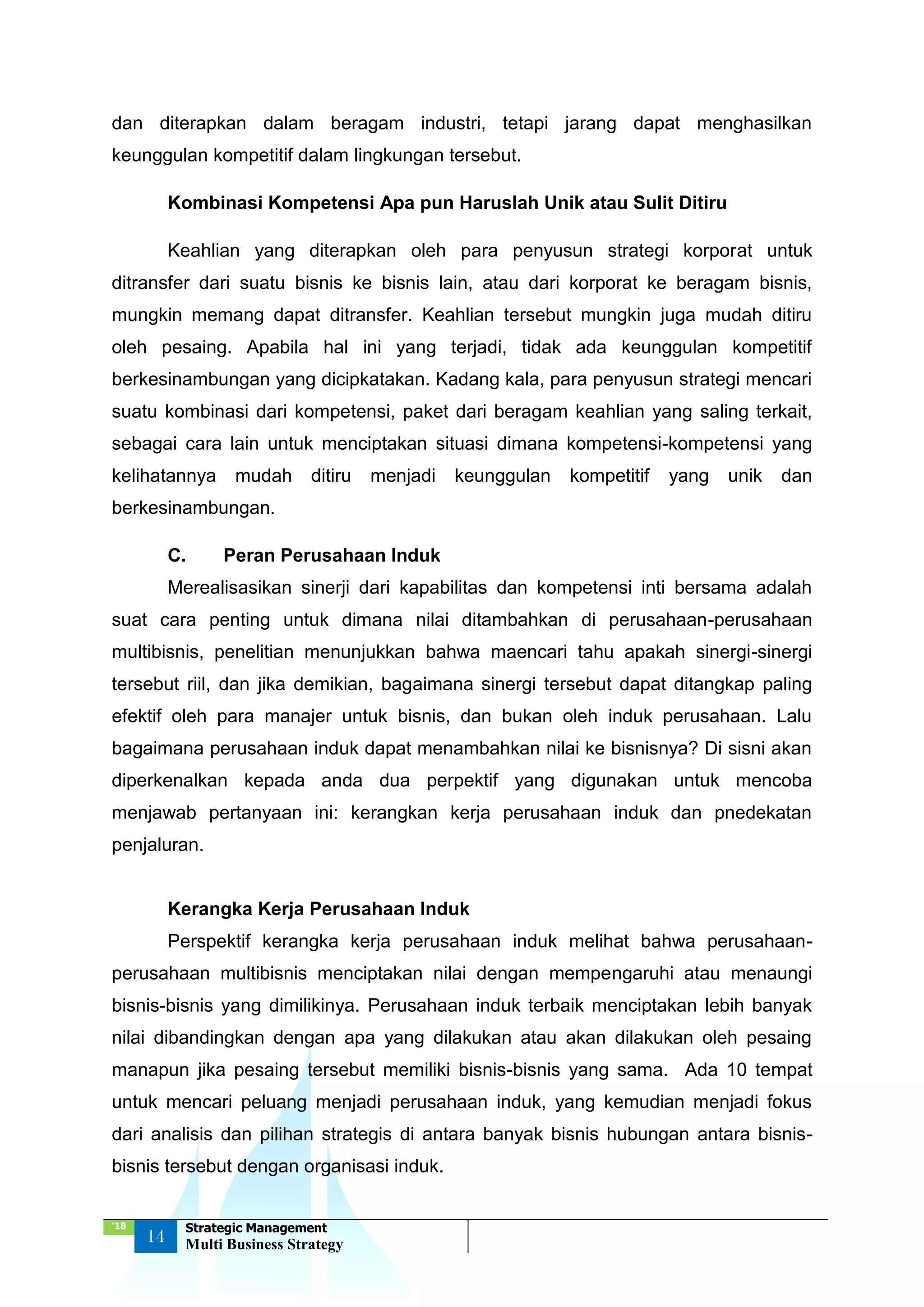 ‘18
14
Strategic Management
Multi Business Strategy
dan diterapkan dalam beragam industri, tetapi jarang dapat menghasilkan
keunggulan kompetitif dalam lingkungan tersebut.
Kombinasi Kompetensi Apa pun Haruslah Unik atau Sulit Ditiru
Keahlian yang diterapkan oleh para penyusun strategi korporat untuk
ditransfer dari suatu bisnis ke bisnis lain, atau dari korporat ke beragam bisnis,
mungkin memang dapat ditransfer. Keahlian tersebut mungkin juga mudah ditiru
oleh pesaing. Apabila hal ini yang terjadi, tidak ada keunggulan kompetitif
berkesinambungan yang dicipkatakan. Kadang kala, para penyusun strategi mencari
suatu kombinasi dari kompetensi, paket dari beragam keahlian yang saling terkait,
sebagai cara lain untuk menciptakan situasi dimana kompetensi-kompetensi yang
kelihatannya mudah ditiru menjadi keunggulan kompetitif yang unik dan
berkesinambungan.
C. Peran Perusahaan Induk
Merealisasikan sinerji dari kapabilitas dan kompetensi inti bersama adalah
suat cara penting untuk dimana nilai ditambahkan di perusahaan-perusahaan
multibisnis, penelitian menunjukkan bahwa maencari tahu apakah sinergi-sinergi
tersebut riil, dan jika demikian, bagaimana sinergi tersebut dapat ditangkap paling
efektif oleh para manajer untuk bisnis, dan bukan oleh induk perusahaan. Lalu
bagaimana perusahaan induk dapat menambahkan nilai ke bisnisnya? Di sisni akan
diperkenalkan kepada anda dua perpektif yang digunakan untuk mencoba
menjawab pertanyaan ini: kerangkan kerja perusahaan induk dan pnedekatan
penjaluran.
Kerangka Kerja Perusahaan Induk
Perspektif kerangka kerja perusahaan induk melihat bahwa perusahaan-
perusahaan multibisnis menciptakan nilai dengan mempengaruhi atau menaungi
bisnis-bisnis yang dimilikinya. Perusahaan induk terbaik menciptakan lebih banyak
nilai dibandingkan dengan apa yang dilakukan atau akan dilakukan oleh pesaing
manapun jika pesaing tersebut memiliki bisnis-bisnis yang sama. Ada 10 tempat
untuk mencari peluang menjadi perusahaan induk, yang kemudian menjadi fokus
dari analisis dan pilihan strategis di antara banyak bisnis hubungan antara bisnis-
bisnis tersebut dengan organisasi induk.
 