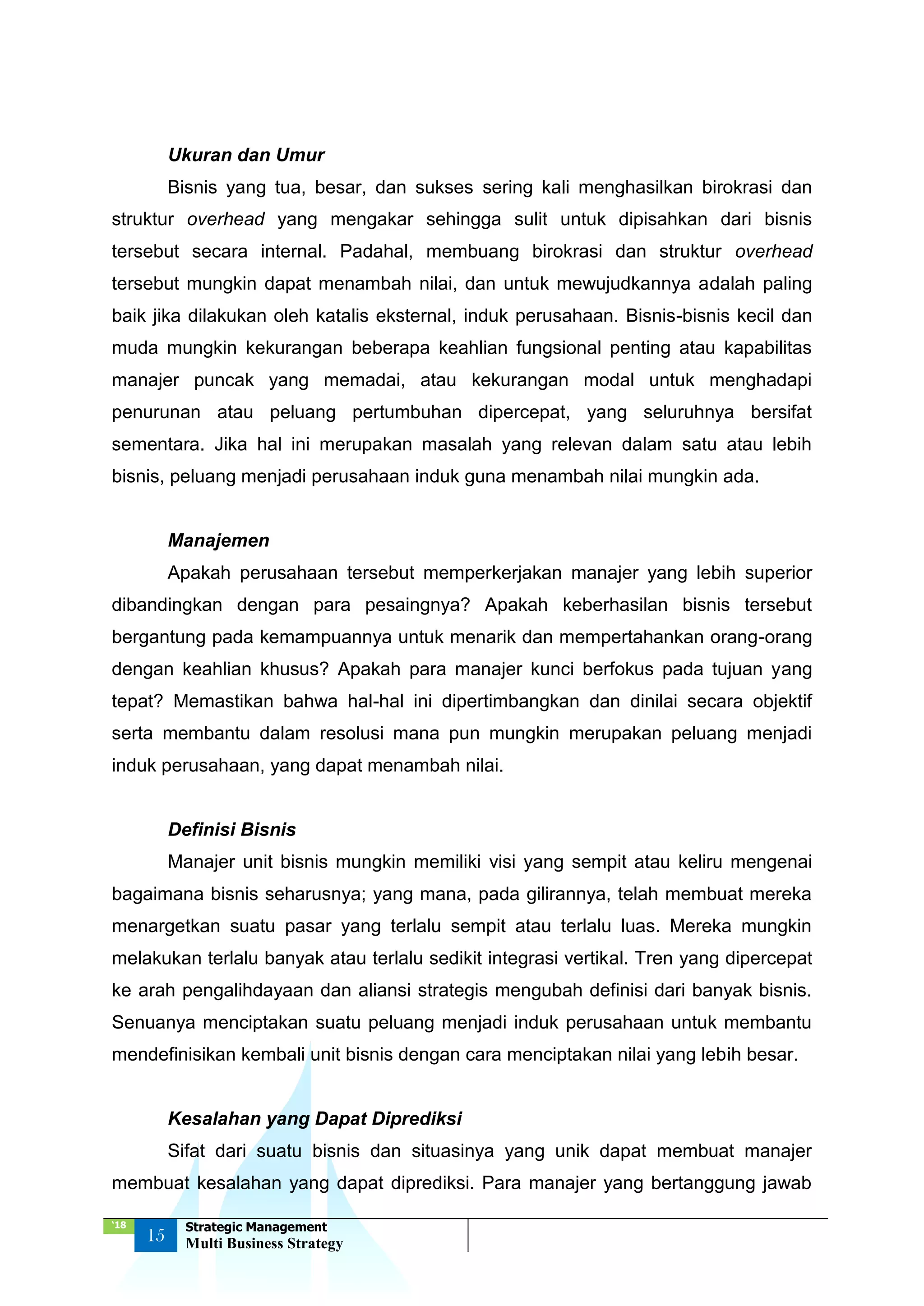 ‘18
15
Strategic Management
Multi Business Strategy
Ukuran dan Umur
Bisnis yang tua, besar, dan sukses sering kali menghasilkan birokrasi dan
struktur overhead yang mengakar sehingga sulit untuk dipisahkan dari bisnis
tersebut secara internal. Padahal, membuang birokrasi dan struktur overhead
tersebut mungkin dapat menambah nilai, dan untuk mewujudkannya adalah paling
baik jika dilakukan oleh katalis eksternal, induk perusahaan. Bisnis-bisnis kecil dan
muda mungkin kekurangan beberapa keahlian fungsional penting atau kapabilitas
manajer puncak yang memadai, atau kekurangan modal untuk menghadapi
penurunan atau peluang pertumbuhan dipercepat, yang seluruhnya bersifat
sementara. Jika hal ini merupakan masalah yang relevan dalam satu atau lebih
bisnis, peluang menjadi perusahaan induk guna menambah nilai mungkin ada.
Manajemen
Apakah perusahaan tersebut memperkerjakan manajer yang lebih superior
dibandingkan dengan para pesaingnya? Apakah keberhasilan bisnis tersebut
bergantung pada kemampuannya untuk menarik dan mempertahankan orang-orang
dengan keahlian khusus? Apakah para manajer kunci berfokus pada tujuan yang
tepat? Memastikan bahwa hal-hal ini dipertimbangkan dan dinilai secara objektif
serta membantu dalam resolusi mana pun mungkin merupakan peluang menjadi
induk perusahaan, yang dapat menambah nilai.
Definisi Bisnis
Manajer unit bisnis mungkin memiliki visi yang sempit atau keliru mengenai
bagaimana bisnis seharusnya; yang mana, pada gilirannya, telah membuat mereka
menargetkan suatu pasar yang terlalu sempit atau terlalu luas. Mereka mungkin
melakukan terlalu banyak atau terlalu sedikit integrasi vertikal. Tren yang dipercepat
ke arah pengalihdayaan dan aliansi strategis mengubah definisi dari banyak bisnis.
Senuanya menciptakan suatu peluang menjadi induk perusahaan untuk membantu
mendefinisikan kembali unit bisnis dengan cara menciptakan nilai yang lebih besar.
Kesalahan yang Dapat Diprediksi
Sifat dari suatu bisnis dan situasinya yang unik dapat membuat manajer
membuat kesalahan yang dapat diprediksi. Para manajer yang bertanggung jawab
 