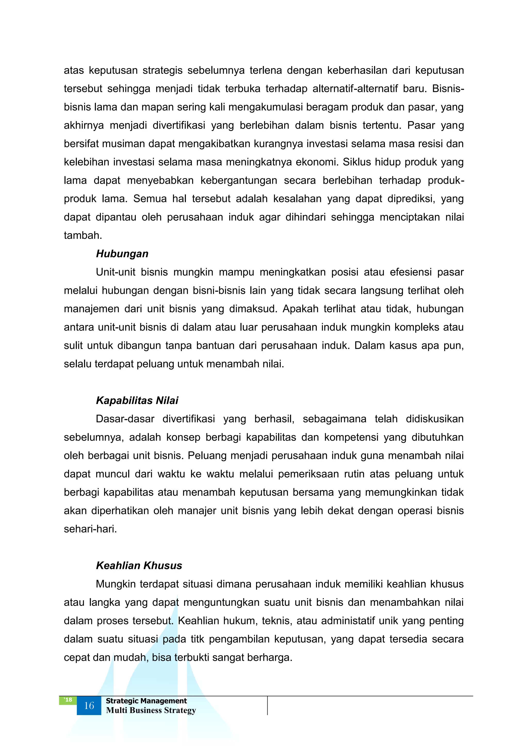 ‘18
16
Strategic Management
Multi Business Strategy
atas keputusan strategis sebelumnya terlena dengan keberhasilan dari keputusan
tersebut sehingga menjadi tidak terbuka terhadap alternatif-alternatif baru. Bisnis-
bisnis lama dan mapan sering kali mengakumulasi beragam produk dan pasar, yang
akhirnya menjadi divertifikasi yang berlebihan dalam bisnis tertentu. Pasar yang
bersifat musiman dapat mengakibatkan kurangnya investasi selama masa resisi dan
kelebihan investasi selama masa meningkatnya ekonomi. Siklus hidup produk yang
lama dapat menyebabkan kebergantungan secara berlebihan terhadap produk-
produk lama. Semua hal tersebut adalah kesalahan yang dapat diprediksi, yang
dapat dipantau oleh perusahaan induk agar dihindari sehingga menciptakan nilai
tambah.
Hubungan
Unit-unit bisnis mungkin mampu meningkatkan posisi atau efesiensi pasar
melalui hubungan dengan bisni-bisnis lain yang tidak secara langsung terlihat oleh
manajemen dari unit bisnis yang dimaksud. Apakah terlihat atau tidak, hubungan
antara unit-unit bisnis di dalam atau luar perusahaan induk mungkin kompleks atau
sulit untuk dibangun tanpa bantuan dari perusahaan induk. Dalam kasus apa pun,
selalu terdapat peluang untuk menambah nilai.
Kapabilitas Nilai
Dasar-dasar divertifikasi yang berhasil, sebagaimana telah didiskusikan
sebelumnya, adalah konsep berbagi kapabilitas dan kompetensi yang dibutuhkan
oleh berbagai unit bisnis. Peluang menjadi perusahaan induk guna menambah nilai
dapat muncul dari waktu ke waktu melalui pemeriksaan rutin atas peluang untuk
berbagi kapabilitas atau menambah keputusan bersama yang memungkinkan tidak
akan diperhatikan oleh manajer unit bisnis yang lebih dekat dengan operasi bisnis
sehari-hari.
Keahlian Khusus
Mungkin terdapat situasi dimana perusahaan induk memiliki keahlian khusus
atau langka yang dapat menguntungkan suatu unit bisnis dan menambahkan nilai
dalam proses tersebut. Keahlian hukum, teknis, atau administatif unik yang penting
dalam suatu situasi pada titk pengambilan keputusan, yang dapat tersedia secara
cepat dan mudah, bisa terbukti sangat berharga.
 