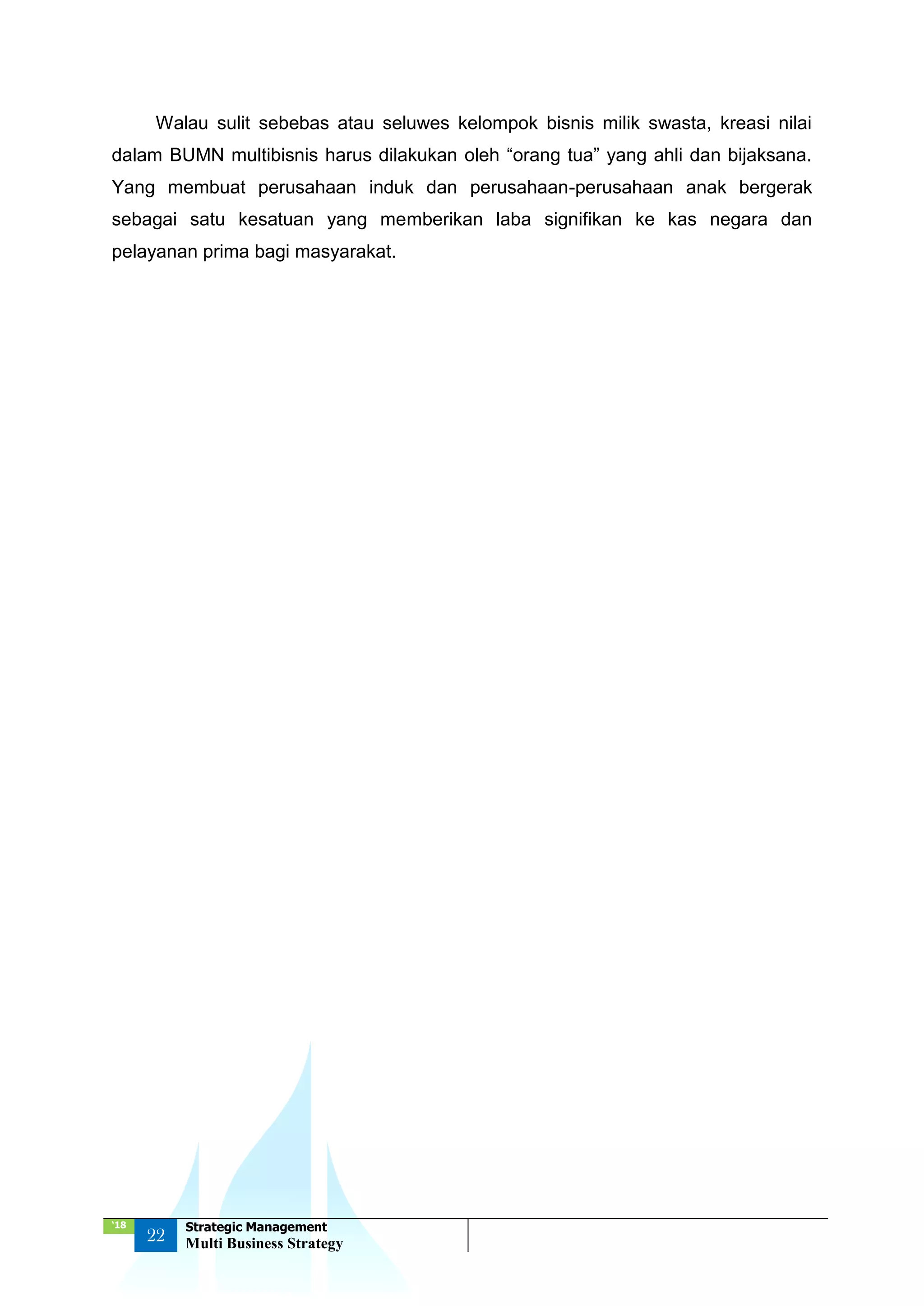‘18
22
Strategic Management
Multi Business Strategy
Walau sulit sebebas atau seluwes kelompok bisnis milik swasta, kreasi nilai
dalam BUMN multibisnis harus dilakukan oleh “orang tua” yang ahli dan bijaksana.
Yang membuat perusahaan induk dan perusahaan-perusahaan anak bergerak
sebagai satu kesatuan yang memberikan laba signifikan ke kas negara dan
pelayanan prima bagi masyarakat.
 