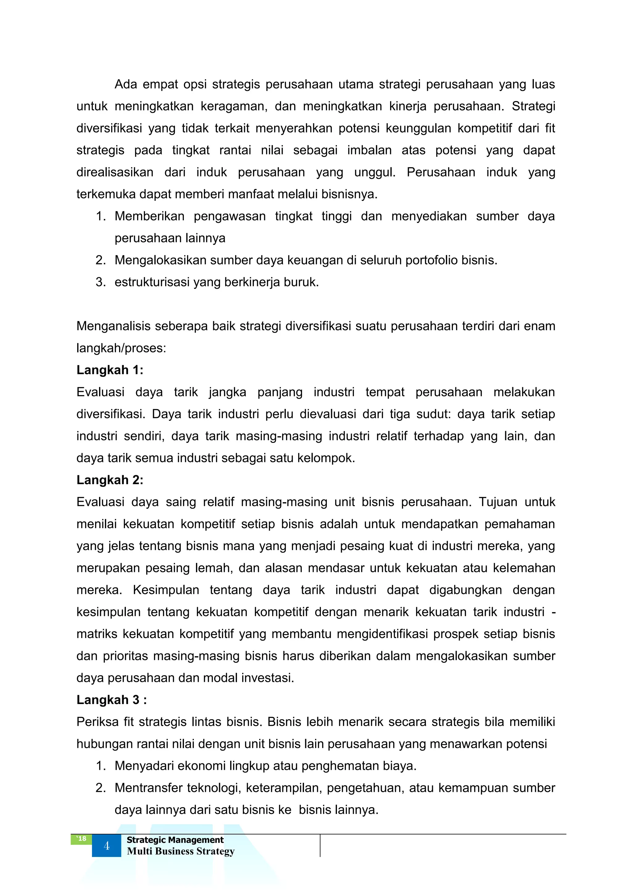 ‘18
4
Strategic Management
Multi Business Strategy
Ada empat opsi strategis perusahaan utama strategi perusahaan yang luas
untuk meningkatkan keragaman, dan meningkatkan kinerja perusahaan. Strategi
diversifikasi yang tidak terkait menyerahkan potensi keunggulan kompetitif dari fit
strategis pada tingkat rantai nilai sebagai imbalan atas potensi yang dapat
direalisasikan dari induk perusahaan yang unggul. Perusahaan induk yang
terkemuka dapat memberi manfaat melalui bisnisnya.
1. Memberikan pengawasan tingkat tinggi dan menyediakan sumber daya
perusahaan lainnya
2. Mengalokasikan sumber daya keuangan di seluruh portofolio bisnis.
3. estrukturisasi yang berkinerja buruk.
Menganalisis seberapa baik strategi diversifikasi suatu perusahaan terdiri dari enam
langkah/proses:
Langkah 1:
Evaluasi daya tarik jangka panjang industri tempat perusahaan melakukan
diversifikasi. Daya tarik industri perlu dievaluasi dari tiga sudut: daya tarik setiap
industri sendiri, daya tarik masing-masing industri relatif terhadap yang lain, dan
daya tarik semua industri sebagai satu kelompok.
Langkah 2:
Evaluasi daya saing relatif masing-masing unit bisnis perusahaan. Tujuan untuk
menilai kekuatan kompetitif setiap bisnis adalah untuk mendapatkan pemahaman
yang jelas tentang bisnis mana yang menjadi pesaing kuat di industri mereka, yang
merupakan pesaing lemah, dan alasan mendasar untuk kekuatan atau kelemahan
mereka. Kesimpulan tentang daya tarik industri dapat digabungkan dengan
kesimpulan tentang kekuatan kompetitif dengan menarik kekuatan tarik industri -
matriks kekuatan kompetitif yang membantu mengidentifikasi prospek setiap bisnis
dan prioritas masing-masing bisnis harus diberikan dalam mengalokasikan sumber
daya perusahaan dan modal investasi.
Langkah 3 :
Periksa fit strategis lintas bisnis. Bisnis lebih menarik secara strategis bila memiliki
hubungan rantai nilai dengan unit bisnis lain perusahaan yang menawarkan potensi
1. Menyadari ekonomi lingkup atau penghematan biaya.
2. Mentransfer teknologi, keterampilan, pengetahuan, atau kemampuan sumber
daya lainnya dari satu bisnis ke bisnis lainnya.
 