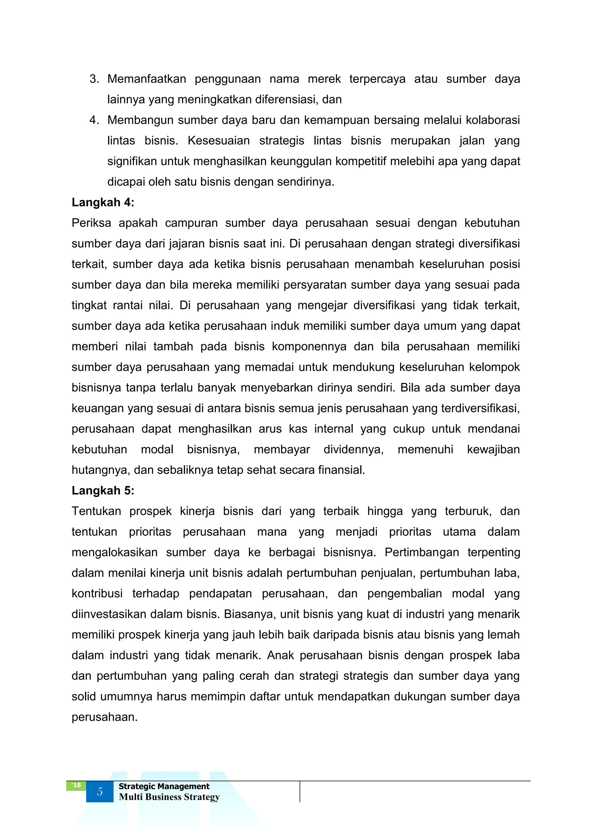 ‘18
5
Strategic Management
Multi Business Strategy
3. Memanfaatkan penggunaan nama merek terpercaya atau sumber daya
lainnya yang meningkatkan diferensiasi, dan
4. Membangun sumber daya baru dan kemampuan bersaing melalui kolaborasi
lintas bisnis. Kesesuaian strategis lintas bisnis merupakan jalan yang
signifikan untuk menghasilkan keunggulan kompetitif melebihi apa yang dapat
dicapai oleh satu bisnis dengan sendirinya.
Langkah 4:
Periksa apakah campuran sumber daya perusahaan sesuai dengan kebutuhan
sumber daya dari jajaran bisnis saat ini. Di perusahaan dengan strategi diversifikasi
terkait, sumber daya ada ketika bisnis perusahaan menambah keseluruhan posisi
sumber daya dan bila mereka memiliki persyaratan sumber daya yang sesuai pada
tingkat rantai nilai. Di perusahaan yang mengejar diversifikasi yang tidak terkait,
sumber daya ada ketika perusahaan induk memiliki sumber daya umum yang dapat
memberi nilai tambah pada bisnis komponennya dan bila perusahaan memiliki
sumber daya perusahaan yang memadai untuk mendukung keseluruhan kelompok
bisnisnya tanpa terlalu banyak menyebarkan dirinya sendiri. Bila ada sumber daya
keuangan yang sesuai di antara bisnis semua jenis perusahaan yang terdiversifikasi,
perusahaan dapat menghasilkan arus kas internal yang cukup untuk mendanai
kebutuhan modal bisnisnya, membayar dividennya, memenuhi kewajiban
hutangnya, dan sebaliknya tetap sehat secara finansial.
Langkah 5:
Tentukan prospek kinerja bisnis dari yang terbaik hingga yang terburuk, dan
tentukan prioritas perusahaan mana yang menjadi prioritas utama dalam
mengalokasikan sumber daya ke berbagai bisnisnya. Pertimbangan terpenting
dalam menilai kinerja unit bisnis adalah pertumbuhan penjualan, pertumbuhan laba,
kontribusi terhadap pendapatan perusahaan, dan pengembalian modal yang
diinvestasikan dalam bisnis. Biasanya, unit bisnis yang kuat di industri yang menarik
memiliki prospek kinerja yang jauh lebih baik daripada bisnis atau bisnis yang lemah
dalam industri yang tidak menarik. Anak perusahaan bisnis dengan prospek laba
dan pertumbuhan yang paling cerah dan strategi strategis dan sumber daya yang
solid umumnya harus memimpin daftar untuk mendapatkan dukungan sumber daya
perusahaan.
 
