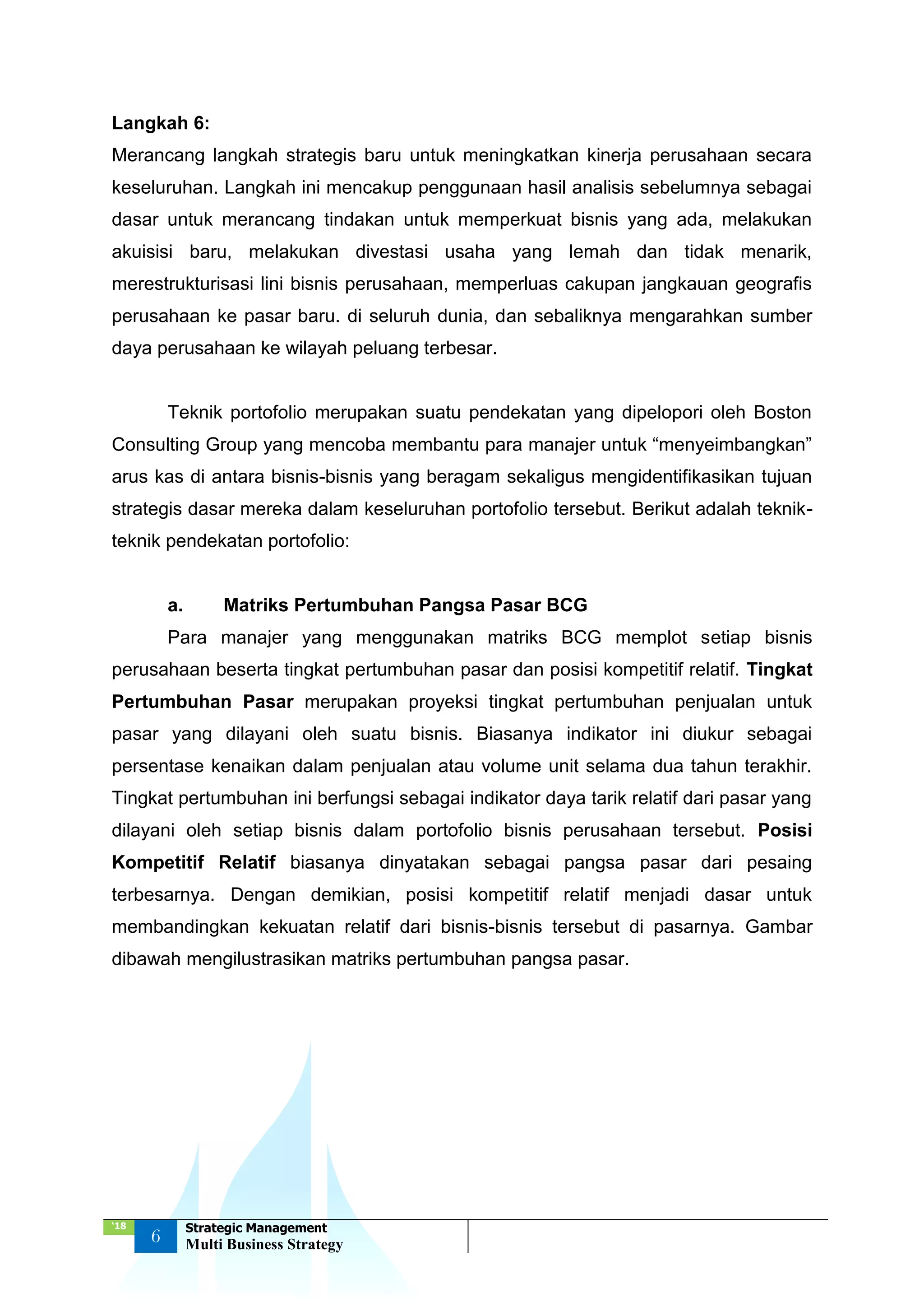 ‘18
6
Strategic Management
Multi Business Strategy
Langkah 6:
Merancang langkah strategis baru untuk meningkatkan kinerja perusahaan secara
keseluruhan. Langkah ini mencakup penggunaan hasil analisis sebelumnya sebagai
dasar untuk merancang tindakan untuk memperkuat bisnis yang ada, melakukan
akuisisi baru, melakukan divestasi usaha yang lemah dan tidak menarik,
merestrukturisasi lini bisnis perusahaan, memperluas cakupan jangkauan geografis
perusahaan ke pasar baru. di seluruh dunia, dan sebaliknya mengarahkan sumber
daya perusahaan ke wilayah peluang terbesar.
Teknik portofolio merupakan suatu pendekatan yang dipelopori oleh Boston
Consulting Group yang mencoba membantu para manajer untuk “menyeimbangkan”
arus kas di antara bisnis-bisnis yang beragam sekaligus mengidentifikasikan tujuan
strategis dasar mereka dalam keseluruhan portofolio tersebut. Berikut adalah teknik-
teknik pendekatan portofolio:
a. Matriks Pertumbuhan Pangsa Pasar BCG
Para manajer yang menggunakan matriks BCG memplot setiap bisnis
perusahaan beserta tingkat pertumbuhan pasar dan posisi kompetitif relatif. Tingkat
Pertumbuhan Pasar merupakan proyeksi tingkat pertumbuhan penjualan untuk
pasar yang dilayani oleh suatu bisnis. Biasanya indikator ini diukur sebagai
persentase kenaikan dalam penjualan atau volume unit selama dua tahun terakhir.
Tingkat pertumbuhan ini berfungsi sebagai indikator daya tarik relatif dari pasar yang
dilayani oleh setiap bisnis dalam portofolio bisnis perusahaan tersebut. Posisi
Kompetitif Relatif biasanya dinyatakan sebagai pangsa pasar dari pesaing
terbesarnya. Dengan demikian, posisi kompetitif relatif menjadi dasar untuk
membandingkan kekuatan relatif dari bisnis-bisnis tersebut di pasarnya. Gambar
dibawah mengilustrasikan matriks pertumbuhan pangsa pasar.
 