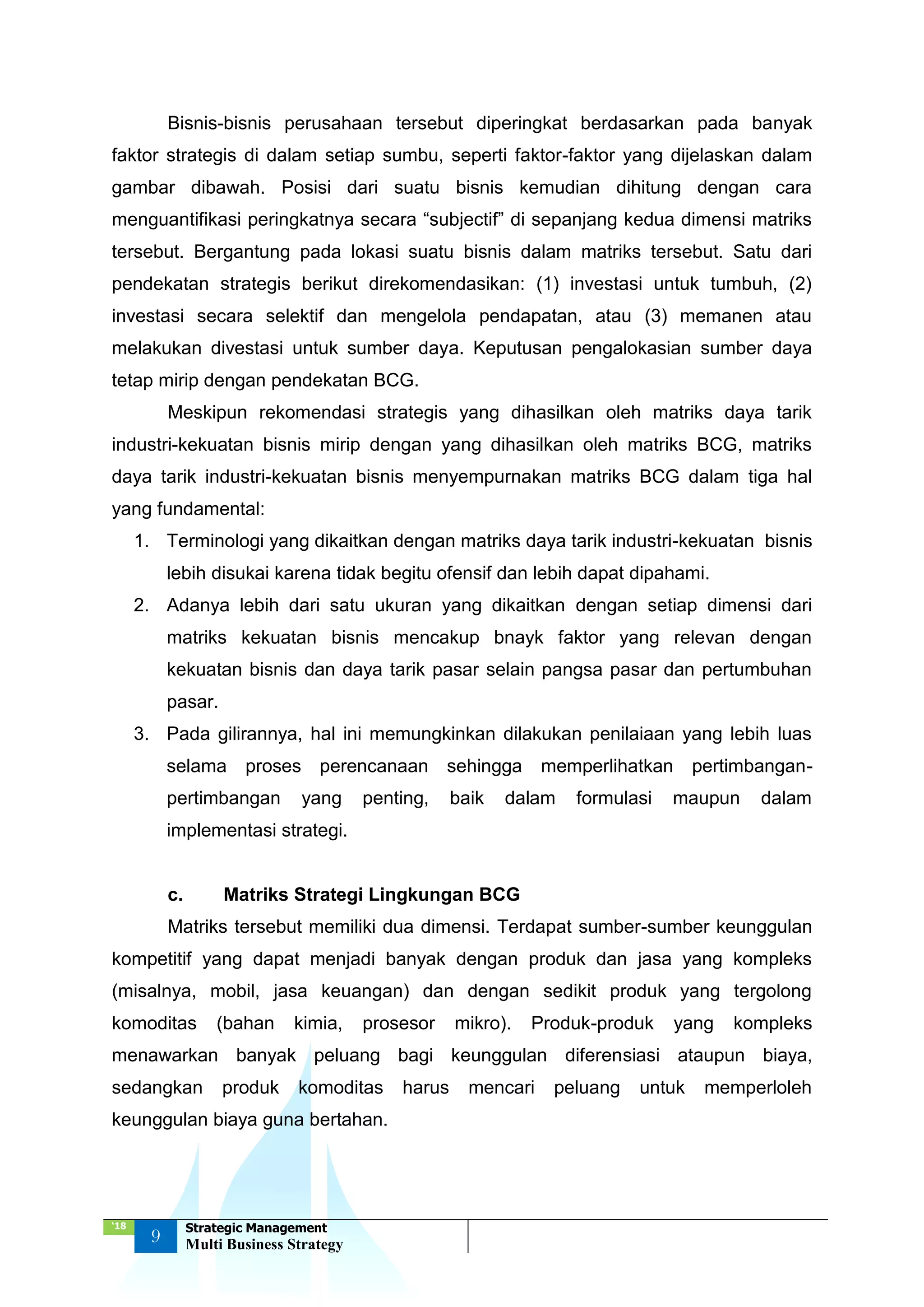 ‘18
9
Strategic Management
Multi Business Strategy
Bisnis-bisnis perusahaan tersebut diperingkat berdasarkan pada banyak
faktor strategis di dalam setiap sumbu, seperti faktor-faktor yang dijelaskan dalam
gambar dibawah. Posisi dari suatu bisnis kemudian dihitung dengan cara
menguantifikasi peringkatnya secara “subjectif” di sepanjang kedua dimensi matriks
tersebut. Bergantung pada lokasi suatu bisnis dalam matriks tersebut. Satu dari
pendekatan strategis berikut direkomendasikan: (1) investasi untuk tumbuh, (2)
investasi secara selektif dan mengelola pendapatan, atau (3) memanen atau
melakukan divestasi untuk sumber daya. Keputusan pengalokasian sumber daya
tetap mirip dengan pendekatan BCG.
Meskipun rekomendasi strategis yang dihasilkan oleh matriks daya tarik
industri-kekuatan bisnis mirip dengan yang dihasilkan oleh matriks BCG, matriks
daya tarik industri-kekuatan bisnis menyempurnakan matriks BCG dalam tiga hal
yang fundamental:
1. Terminologi yang dikaitkan dengan matriks daya tarik industri-kekuatan bisnis
lebih disukai karena tidak begitu ofensif dan lebih dapat dipahami.
2. Adanya lebih dari satu ukuran yang dikaitkan dengan setiap dimensi dari
matriks kekuatan bisnis mencakup bnayk faktor yang relevan dengan
kekuatan bisnis dan daya tarik pasar selain pangsa pasar dan pertumbuhan
pasar.
3. Pada gilirannya, hal ini memungkinkan dilakukan penilaiaan yang lebih luas
selama proses perencanaan sehingga memperlihatkan pertimbangan-
pertimbangan yang penting, baik dalam formulasi maupun dalam
implementasi strategi.
c. Matriks Strategi Lingkungan BCG
Matriks tersebut memiliki dua dimensi. Terdapat sumber-sumber keunggulan
kompetitif yang dapat menjadi banyak dengan produk dan jasa yang kompleks
(misalnya, mobil, jasa keuangan) dan dengan sedikit produk yang tergolong
komoditas (bahan kimia, prosesor mikro). Produk-produk yang kompleks
menawarkan banyak peluang bagi keunggulan diferensiasi ataupun biaya,
sedangkan produk komoditas harus mencari peluang untuk memperloleh
keunggulan biaya guna bertahan.
 
