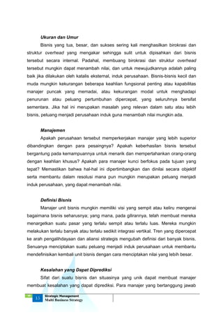 ‘18
15
Strategic Management
Multi Business Strategy
Ukuran dan Umur
Bisnis yang tua, besar, dan sukses sering kali menghasilkan birokrasi dan
struktur overhead yang mengakar sehingga sulit untuk dipisahkan dari bisnis
tersebut secara internal. Padahal, membuang birokrasi dan struktur overhead
tersebut mungkin dapat menambah nilai, dan untuk mewujudkannya adalah paling
baik jika dilakukan oleh katalis eksternal, induk perusahaan. Bisnis-bisnis kecil dan
muda mungkin kekurangan beberapa keahlian fungsional penting atau kapabilitas
manajer puncak yang memadai, atau kekurangan modal untuk menghadapi
penurunan atau peluang pertumbuhan dipercepat, yang seluruhnya bersifat
sementara. Jika hal ini merupakan masalah yang relevan dalam satu atau lebih
bisnis, peluang menjadi perusahaan induk guna menambah nilai mungkin ada.
Manajemen
Apakah perusahaan tersebut memperkerjakan manajer yang lebih superior
dibandingkan dengan para pesaingnya? Apakah keberhasilan bisnis tersebut
bergantung pada kemampuannya untuk menarik dan mempertahankan orang-orang
dengan keahlian khusus? Apakah para manajer kunci berfokus pada tujuan yang
tepat? Memastikan bahwa hal-hal ini dipertimbangkan dan dinilai secara objektif
serta membantu dalam resolusi mana pun mungkin merupakan peluang menjadi
induk perusahaan, yang dapat menambah nilai.
Definisi Bisnis
Manajer unit bisnis mungkin memiliki visi yang sempit atau keliru mengenai
bagaimana bisnis seharusnya; yang mana, pada gilirannya, telah membuat mereka
menargetkan suatu pasar yang terlalu sempit atau terlalu luas. Mereka mungkin
melakukan terlalu banyak atau terlalu sedikit integrasi vertikal. Tren yang dipercepat
ke arah pengalihdayaan dan aliansi strategis mengubah definisi dari banyak bisnis.
Senuanya menciptakan suatu peluang menjadi induk perusahaan untuk membantu
mendefinisikan kembali unit bisnis dengan cara menciptakan nilai yang lebih besar.
Kesalahan yang Dapat Diprediksi
Sifat dari suatu bisnis dan situasinya yang unik dapat membuat manajer
membuat kesalahan yang dapat diprediksi. Para manajer yang bertanggung jawab
 