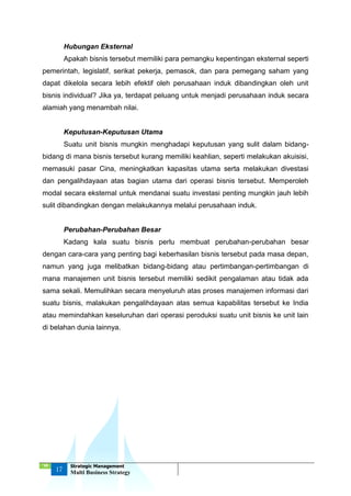 ‘18
17
Strategic Management
Multi Business Strategy
Hubungan Eksternal
Apakah bisnis tersebut memiliki para pemangku kepentingan eksternal seperti
pemerintah, legislatif, serikat pekerja, pemasok, dan para pemegang saham yang
dapat dikelola secara lebih efektif oleh perusahaan induk dibandingkan oleh unit
bisnis individual? Jika ya, terdapat peluang untuk menjadi perusahaan induk secara
alamiah yang menambah nilai.
Keputusan-Keputusan Utama
Suatu unit bisnis mungkin menghadapi keputusan yang sulit dalam bidang-
bidang di mana bisnis tersebut kurang memiliki keahlian, seperti melakukan akuisisi,
memasuki pasar Cina, meningkatkan kapasitas utama serta melakukan divestasi
dan pengalihdayaan atas bagian utama dari operasi bisnis tersebut. Memperoleh
modal secara eksternal untuk mendanai suatu investasi penting mungkin jauh lebih
sulit dibandingkan dengan melakukannya melalui perusahaan induk.
Perubahan-Perubahan Besar
Kadang kala suatu bisnis perlu membuat perubahan-perubahan besar
dengan cara-cara yang penting bagi keberhasilan bisnis tersebut pada masa depan,
namun yang juga melibatkan bidang-bidang atau pertimbangan-pertimbangan di
mana manajemen unit bisnis tersebut memiliki sedikit pengalaman atau tidak ada
sama sekali. Memulihkan secara menyeluruh atas proses manajemen informasi dari
suatu bisnis, malakukan pengalihdayaan atas semua kapabilitas tersebut ke India
atau memindahkan keseluruhan dari operasi peroduksi suatu unit bisnis ke unit lain
di belahan dunia lainnya.
 