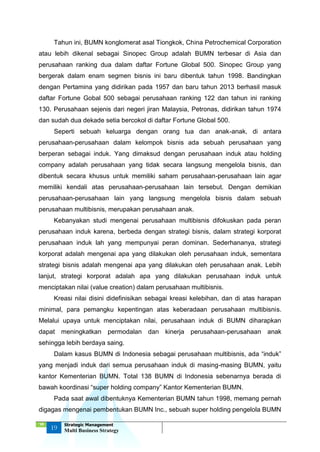 ‘18
19
Strategic Management
Multi Business Strategy
Tahun ini, BUMN konglomerat asal Tiongkok, China Petrochemical Corporation
atau lebih dikenal sebagai Sinopec Group adalah BUMN terbesar di Asia dan
perusahaan ranking dua dalam daftar Fortune Global 500. Sinopec Group yang
bergerak dalam enam segmen bisnis ini baru dibentuk tahun 1998. Bandingkan
dengan Pertamina yang didirikan pada 1957 dan baru tahun 2013 berhasil masuk
daftar Fortune Gobal 500 sebagai perusahaan ranking 122 dan tahun ini ranking
130. Perusahaan sejenis dari negeri jiran Malaysia, Petronas, didirikan tahun 1974
dan sudah dua dekade setia bercokol di daftar Fortune Global 500.
Seperti sebuah keluarga dengan orang tua dan anak-anak, di antara
perusahaan-perusahaan dalam kelompok bisnis ada sebuah perusahaan yang
berperan sebagai induk. Yang dimaksud dengan perusahaan induk atau holding
company adalah perusahaan yang tidak secara langsung mengelola bisnis, dan
dibentuk secara khusus untuk memiliki saham perusahaan-perusahaan lain agar
memiliki kendali atas perusahaan-perusahaan lain tersebut. Dengan demikian
perusahaan-perusahaan lain yang langsung mengelola bisnis dalam sebuah
perusahaan multibisnis, merupakan perusahaan anak.
Kebanyakan studi mengenai perusahaan multibisnis difokuskan pada peran
perusahaan induk karena, berbeda dengan strategi bisnis, dalam strategi korporat
perusahaan induk lah yang mempunyai peran dominan. Sederhananya, strategi
korporat adalah mengenai apa yang dilakukan oleh perusahaan induk, sementara
strategi bisnis adalah mengenai apa yang dilakukan oleh perusahaan anak. Lebih
lanjut, strategi korporat adalah apa yang dilakukan perusahaan induk untuk
menciptakan nilai (value creation) dalam perusahaan multibisnis.
Kreasi nilai disini didefinisikan sebagai kreasi kelebihan, dan di atas harapan
minimal, para pemangku kepentingan atas keberadaan perusahaan multibisnis.
Melalui upaya untuk menciptakan nilai, perusahaan induk di BUMN diharapkan
dapat meningkatkan permodalan dan kinerja perusahaan-perusahaan anak
sehingga lebih berdaya saing.
Dalam kasus BUMN di Indonesia sebagai perusahaan multibisnis, ada “induk”
yang menjadi induk dari semua perusahaan induk di masing-masing BUMN, yaitu
kantor Kementerian BUMN. Total 138 BUMN di Indonesia sebenarnya berada di
bawah koordinasi “super holding company” Kantor Kementerian BUMN.
Pada saat awal dibentuknya Kementerian BUMN tahun 1998, memang pernah
digagas mengenai pembentukan BUMN Inc., sebuah super holding pengelola BUMN
 