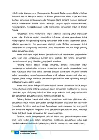 ‘18
20
Strategic Management
Multi Business Strategy
di Indonesia. Mungkin mirip Khazanah atau Temasek. Sudah umum diketahui bahwa
BUMN-BUMN di Malaysia berada di bawah perusahaan induk super Khazanah
Berhad, sementara di Singapura ada Temasek. Ganti berganti menteri, kesibukan
Kantor kementerian BUMN masih berlanjut dengan upaya merestrukturisasi,
merampingkan, menggabungkan, serta membentuk perusahaan induk di tingkat
BUMN.
Perusahaan induk mempunyai empat alternatif peluang untuk melakukan
kreasi nilai. Pertama adalah stand-alone influence, dimana perusahaan induk
mempengaruhi kinerja masing-masing perusahaan anak melalui kepemilikan penuh,
aktivitas penyusunan, dan penerapan strategi bisnis. Bahkan perusahaan induk
menempatkan orang-orang pilihannya untuk menjalankan seluruh fungsi penting
dalam perusahaan anak.
Kreasi nilai disini terjadi karena perusahaan induk menerapkan pengendalian
yang ketat atas penggunaan sumber daya strategis dan kinerja perusahaan-
perusahaan anak yang diberi tanggung jawab atas laba.
Peluang kedua adalah linkage influence, dimana perusahaan induk
mempengaruhi seluruh atau beberapa perusahaan anak melalui pengendalian ketat
atas hubungan antar unit bisnis. Berbeda dengan stand-alone influence dimana
induk memandang perusahaan-perusahaan anak sebagai pusat-pusat laba yang
terpisah, pada linkage influence perusahaan-perusahaan anak dipandang sebagai
entitas bisnis yang saling terkait.
Kreasi nilai dalam linkage influence terjadi karena perusahaan induk sangat
memperhatikan sinergi antar perusahaan dalam perusahaan multibisnisnya. Sinergi
diperlukan agar nilai yang diciptakan tidak hanya sekadar hasil penjumlahan nilai
dari perusahaan-perusahaan anak, melainkan lebih dari itu.
Peluang ketiga, kreasi nilai dalam perusahaan multibisnis dilakukan oleh
perusahaan induk melalui pemusatan berbagai kegiatan fungsional dan pelayanan
(centralized functions and services). Perusahaan induk mengatur dan mengambil
alih beberapa kegiatan fungsional dari perusahaan-perusahaan anak, misalnya
fungsi distribusi, fungsi pemasaran, dan fungsi keuangan.
Terakhir, selain mempengaruhi unit-unit bisnis atau perusahaan-perusahaan
anak yang sudah ada dalam perusahaan multibisnis, perusahaan induk juga
melakukan kreasi nilai melalui penetapan portofolio bisnis (corporate development).
 