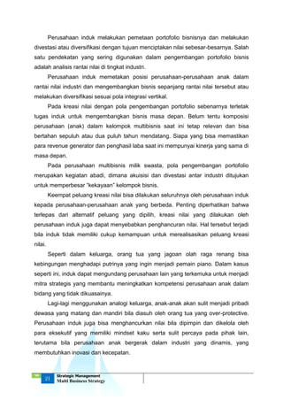 ‘18
21
Strategic Management
Multi Business Strategy
Perusahaan induk melakukan pemetaan portofolio bisnisnya dan melakukan
divestasi atau diversifikasi dengan tujuan menciptakan nilai sebesar-besarnya. Salah
satu pendekatan yang sering digunakan dalam pengembangan portofolio bisnis
adalah analisis rantai nilai di tingkat industri.
Perusahaan induk memetakan posisi perusahaan-perusahaan anak dalam
rantai nilai industri dan mengembangkan bisnis sepanjang rantai nilai tersebut atau
melakukan diversifikasi sesuai pola integrasi vertikal.
Pada kreasi nilai dengan pola pengembangan portofolio sebenarnya terletak
tugas induk untuk mengembangkan bisnis masa depan. Belum tentu komposisi
perusahaan (anak) dalam kelompok multibisnis saat ini tetap relevan dan bisa
bertahan sepuluh atau dua puluh tahun mendatang. Siapa yang bisa memastikan
para revenue generator dan penghasil laba saat ini mempunyai kinerja yang sama di
masa depan.
Pada perusahaan multibisnis milik swasta, pola pengembangan portofolio
merupakan kegiatan abadi, dimana akuisisi dan divestasi antar industri ditujukan
untuk memperbesar “kekayaan” kelompok bisnis.
Keempat peluang kreasi nilai bisa dilakukan seluruhnya oleh perusahaan induk
kepada perusahaan-perusahaan anak yang berbeda. Penting diperhatikan bahwa
terlepas dari alternatif peluang yang dipilih, kreasi nilai yang dilakukan oleh
perusahaan induk juga dapat menyebabkan penghancuran nilai. Hal tersebut terjadi
bila induk tidak memiliki cukup kemampuan untuk merealisasikan peluang kreasi
nilai.
Seperti dalam keluarga, orang tua yang jagoan olah raga renang bisa
kebingungan menghadapi putrinya yang ingin menjadi pemain piano. Dalam kasus
seperti ini, induk dapat mengundang perusahaan lain yang terkemuka untuk menjadi
mitra strategis yang membantu meningkatkan kompetensi perusahaan anak dalam
bidang yang tidak dikuasainya.
Lagi-lagi menggunakan analogi keluarga, anak-anak akan sulit menjadi pribadi
dewasa yang matang dan mandiri bila diasuh oleh orang tua yang over-protective.
Perusahaan induk juga bisa menghancurkan nilai bila dipimpin dan dikelola oleh
para eksekutif yang memiliki mindset kaku serta sulit percaya pada pihak lain,
terutama bila perusahaan anak bergerak dalam industri yang dinamis, yang
membutuhkan inovasi dan kecepatan.
 