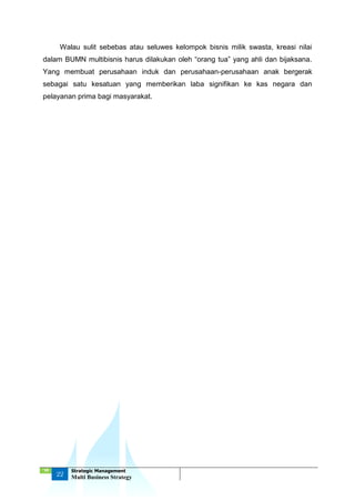 ‘18
22
Strategic Management
Multi Business Strategy
Walau sulit sebebas atau seluwes kelompok bisnis milik swasta, kreasi nilai
dalam BUMN multibisnis harus dilakukan oleh “orang tua” yang ahli dan bijaksana.
Yang membuat perusahaan induk dan perusahaan-perusahaan anak bergerak
sebagai satu kesatuan yang memberikan laba signifikan ke kas negara dan
pelayanan prima bagi masyarakat.
 