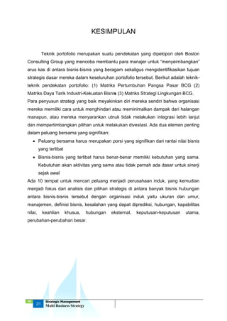 ‘18
23
Strategic Management
Multi Business Strategy
KESIMPULAN
Teknik portofolio merupakan suatu pendekatan yang dipelopori oleh Boston
Consulting Group yang mencoba membantu para manajer untuk “menyeimbangkan”
arus kas di antara bisnis-bisnis yang beragam sekaligus mengidentifikasikan tujuan
strategis dasar mereka dalam keseluruhan portofolio tersebut. Berikut adalah teknik-
teknik pendekatan portofolio: (1) Matriks Pertumbuhan Pangsa Pasar BCG (2)
Matriks Daya Tarik Industri-Kekuatan Bisnis (3) Matriks Strategi Lingkungan BCG.
Para penyusun strategi yang baik meyakinkan diri mereka sendiri bahwa organisasi
mereka memiliki cara untuk menghindari atau meminimalkan dampak dari halangan
manapun, atau mereka menyarankan utnuk tidak melakukan integrasi lebih lanjut
dan mempertimbangkan pilihan untuk melakukan divestasi. Ada dua elemen penting
dalam peluang bersama yang signifikan:
 Peluang bersama harus merupakan porsi yang signifikan dari rantai nilai bisnis
yang terlibat
 Bisnis-bisnis yang terlibat harus benar-benar memiliki kebutuhan yang sama.
Kebutuhan akan aktivitas yang sama atau tidak pernah ada dasar untuk sinerji
sejak awal
Ada 10 tempat untuk mencari peluang menjadi perusahaan induk, yang kemudian
menjadi fokus dari analisis dan pilihan strategis di antara banyak bisnis hubungan
antara bisnis-bisnis tersebut dengan organisasi induk yaitu ukuran dan umur,
manajemen, definisi bisnis, kesalahan yang dapat diprediksi, hubungan, kapabilitas
nilai, keahlian khusus, hubungan eksternal, keputusan-keputusan utama,
perubahan-perubahan besar.
 