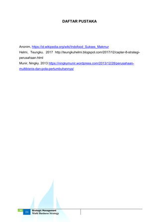 ‘18
24
Strategic Management
Multi Business Strategy
DAFTAR PUSTAKA
Anonim, https://id.wikipedia.org/wiki/Indofood_Sukses_Makmur
Helmi, Teungku. 2017 http://teungkuhelmi.blogspot.com/2017/12/capter-8-strategi-
perusahaan.html
Munir, Ningky. 2013 https://ningkymunir.wordpress.com/2013/12/28/perusahaan-
multibisnis-dan-pola-pertumbuhannya/
 