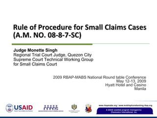 Rule of Procedure for Small Claims Cases (A.M. NO. 08-8-7-SC) 2009 RBAP-MABS National Round table Conference May 12-13, 2009 Hyatt Hotel and Casino Manila Judge Monette Singh Regional Trial Court Judge, Quezon City Supreme Court Technical Working Group for Small Claims Court 