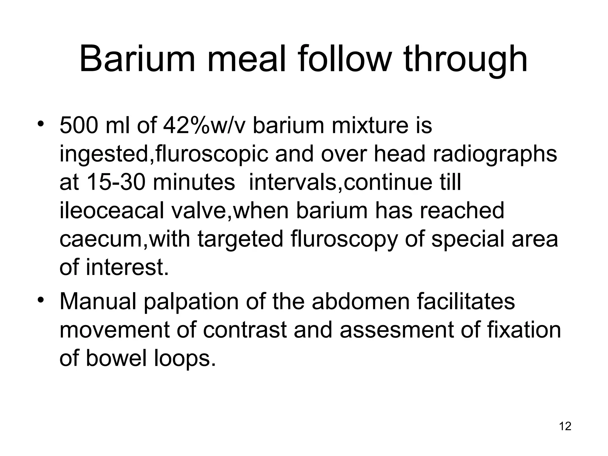 12
Barium meal follow through
• 500 ml of 42%w/v barium mixture is
ingested,fluroscopic and over head radiographs
at 15-30 minutes intervals,continue till
ileoceacal valve,when barium has reached
caecum,with targeted fluroscopy of special area
of interest.
• Manual palpation of the abdomen facilitates
movement of contrast and assesment of fixation
of bowel loops.
 