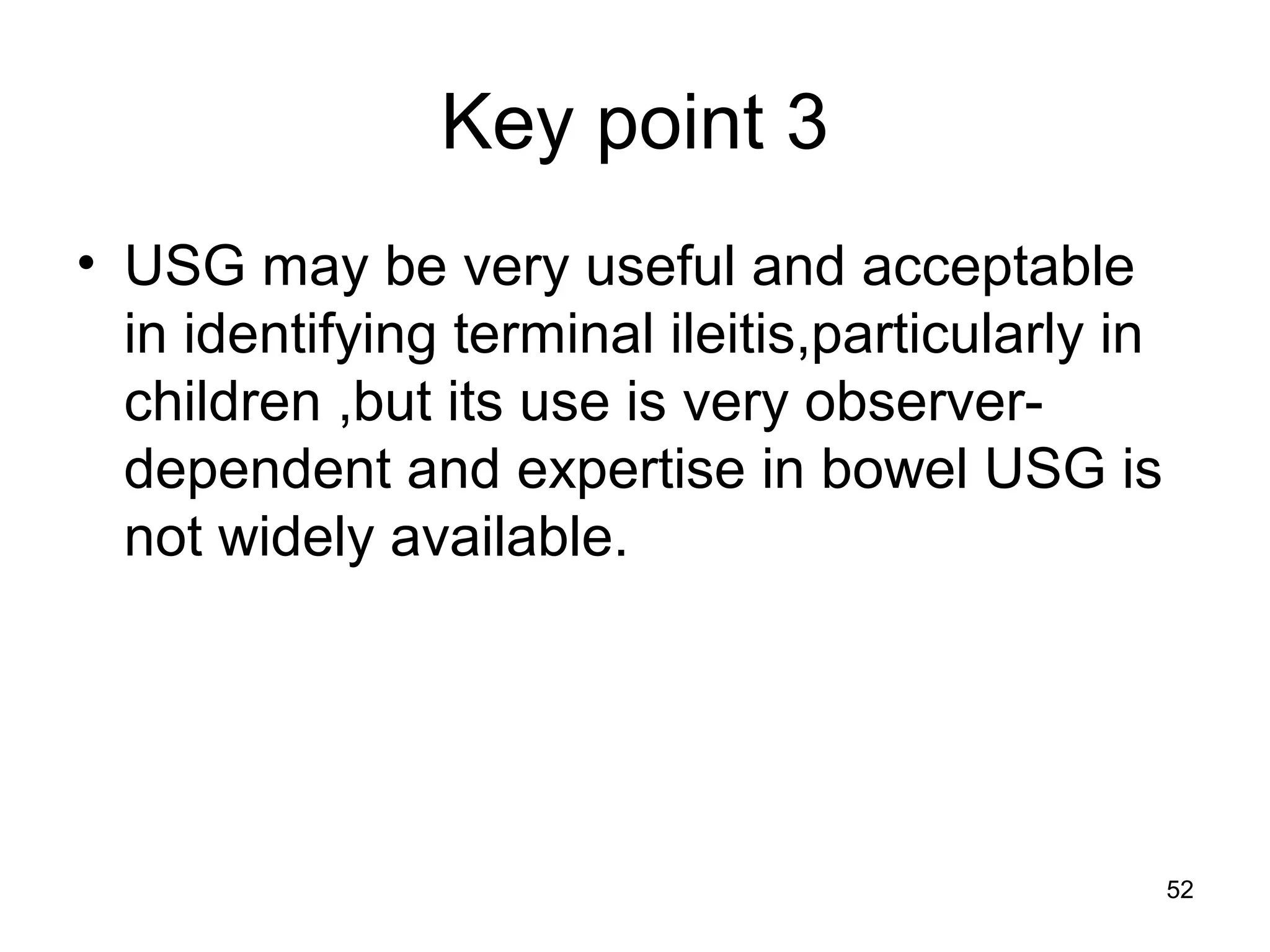 52
Key point 3
• USG may be very useful and acceptable
in identifying terminal ileitis,particularly in
children ,but its use is very observer-
dependent and expertise in bowel USG is
not widely available.
 