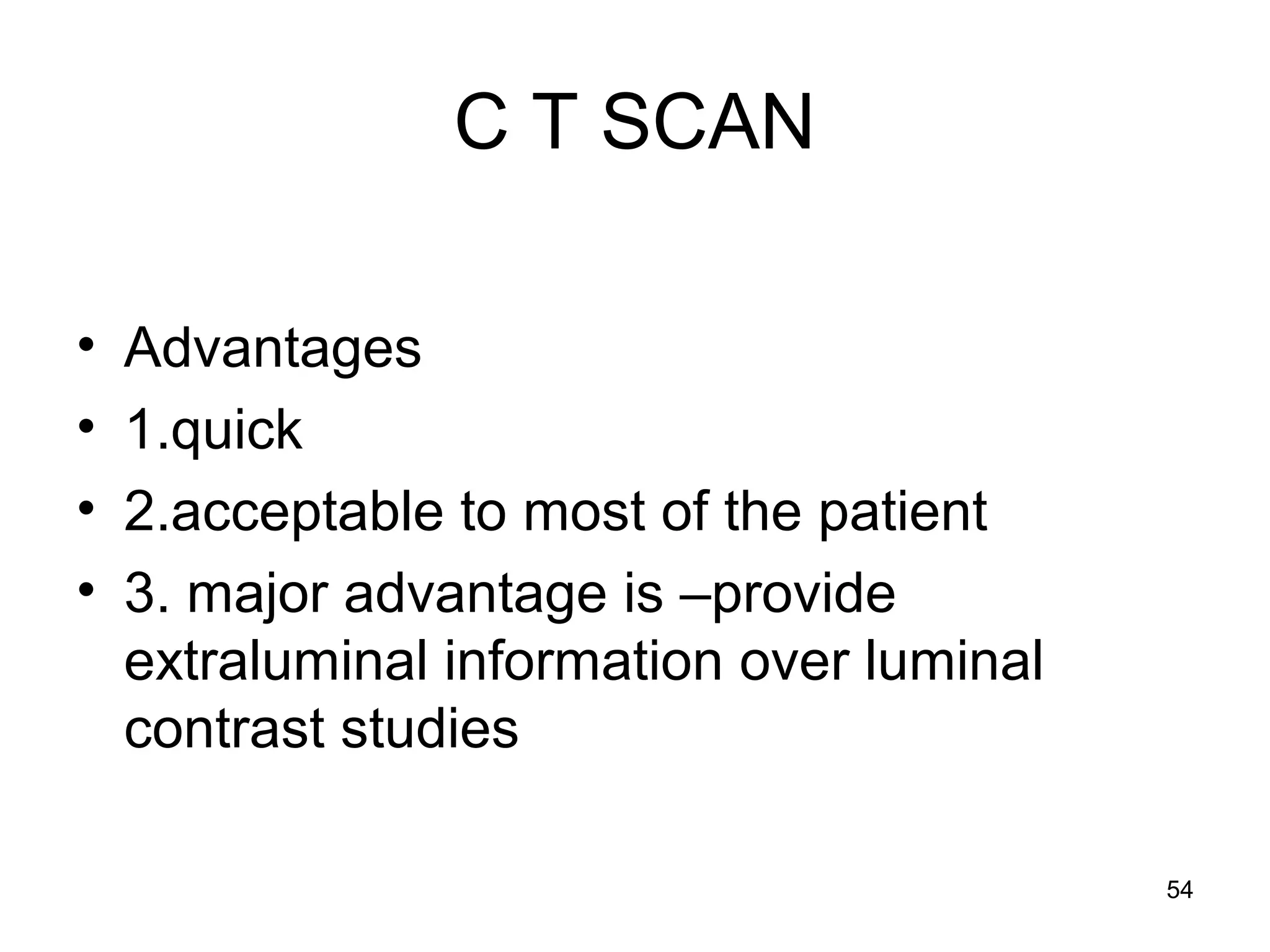 54
C T SCAN
• Advantages
• 1.quick
• 2.acceptable to most of the patient
• 3. major advantage is –provide
extraluminal information over luminal
contrast studies
 