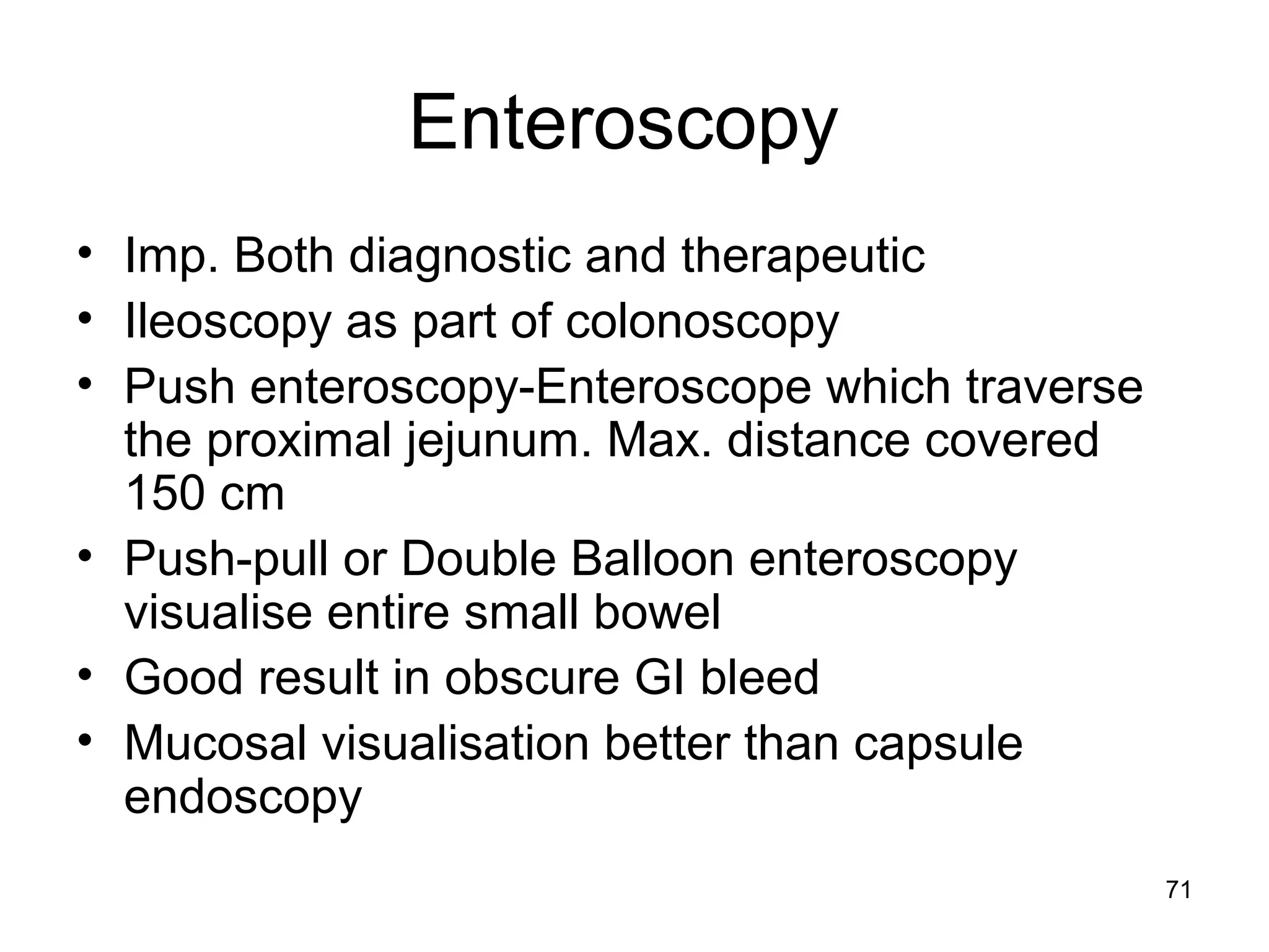 71
Enteroscopy
• Imp. Both diagnostic and therapeutic
• Ileoscopy as part of colonoscopy
• Push enteroscopy-Enteroscope which traverse
the proximal jejunum. Max. distance covered
150 cm
• Push-pull or Double Balloon enteroscopy
visualise entire small bowel
• Good result in obscure GI bleed
• Mucosal visualisation better than capsule
endoscopy
 