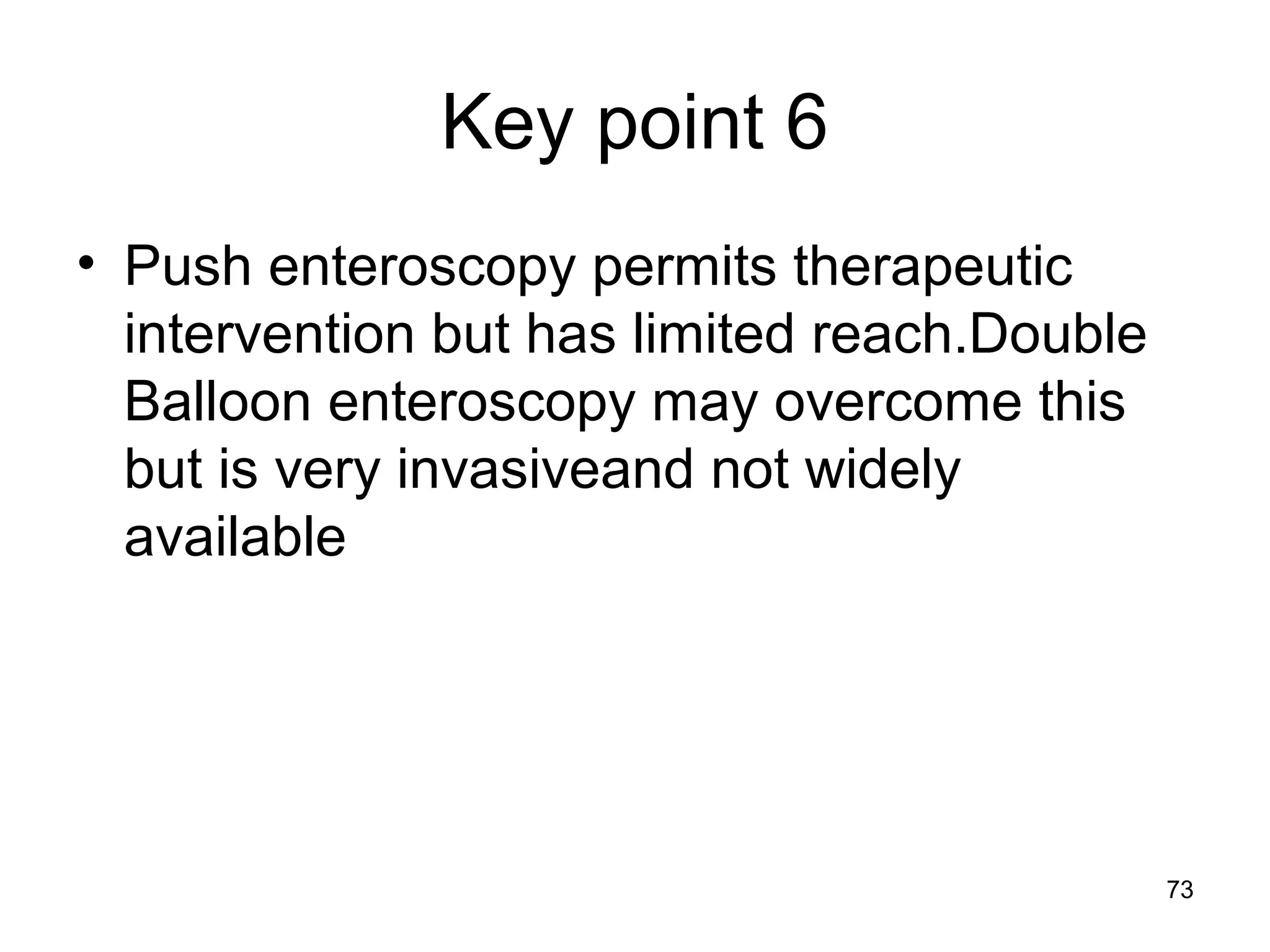 73
Key point 6
• Push enteroscopy permits therapeutic
intervention but has limited reach.Double
Balloon enteroscopy may overcome this
but is very invasiveand not widely
available
 