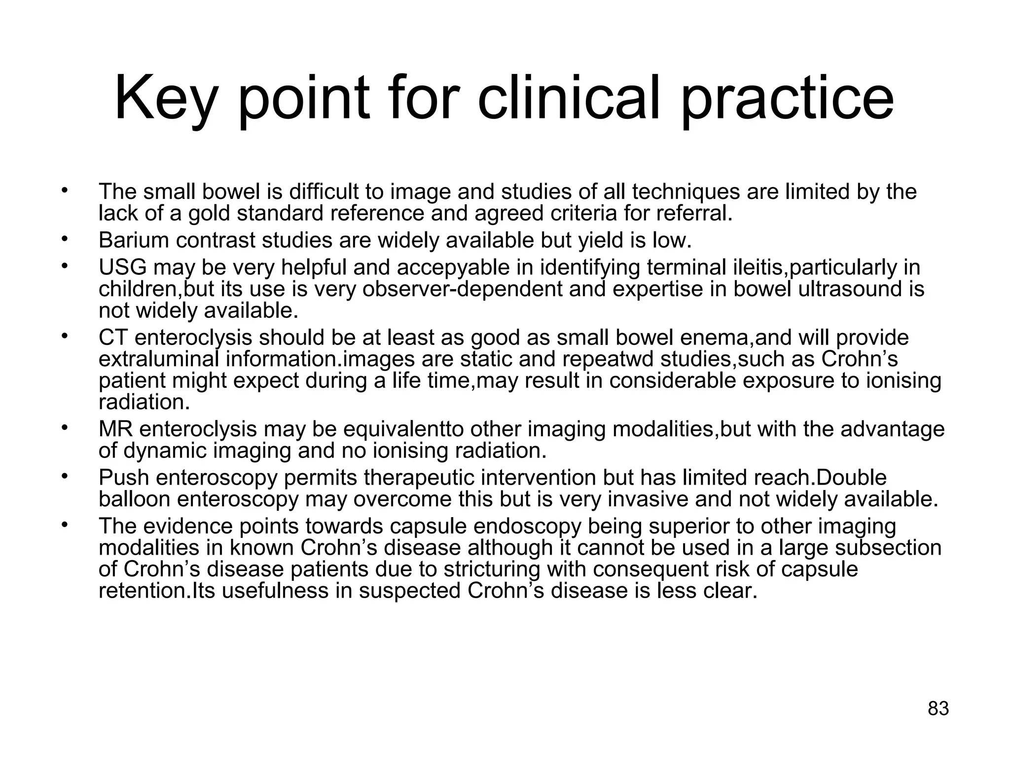 83
Key point for clinical practice
• The small bowel is difficult to image and studies of all techniques are limited by the
lack of a gold standard reference and agreed criteria for referral.
• Barium contrast studies are widely available but yield is low.
• USG may be very helpful and accepyable in identifying terminal ileitis,particularly in
children,but its use is very observer-dependent and expertise in bowel ultrasound is
not widely available.
• CT enteroclysis should be at least as good as small bowel enema,and will provide
extraluminal information.images are static and repeatwd studies,such as Crohn’s
patient might expect during a life time,may result in considerable exposure to ionising
radiation.
• MR enteroclysis may be equivalentto other imaging modalities,but with the advantage
of dynamic imaging and no ionising radiation.
• Push enteroscopy permits therapeutic intervention but has limited reach.Double
balloon enteroscopy may overcome this but is very invasive and not widely available.
• The evidence points towards capsule endoscopy being superior to other imaging
modalities in known Crohn’s disease although it cannot be used in a large subsection
of Crohn’s disease patients due to stricturing with consequent risk of capsule
retention.Its usefulness in suspected Crohn’s disease is less clear.
 