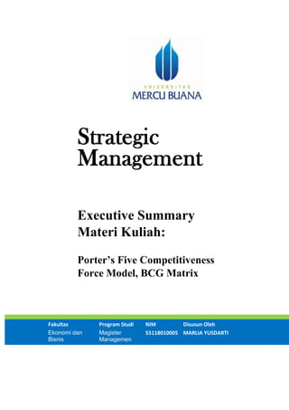 Strategic
Management
Executive Summary
Materi Kuliah:
Porter’s Five Competitiveness
Force Model, BCG Matrix
Fakultas Program Studi NIM Disusun Oleh
Ekonomi dan
Bisnis
Magister
Managemen
55118010005 MARLIA YUSDARTI
 
