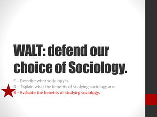 WALT: defend our 
choice of Sociology. 
E – Describe what sociology is. 
D – Explain what the benefits of studying sociology are. 
B – Evaluate the benefits of studying sociology. 
 