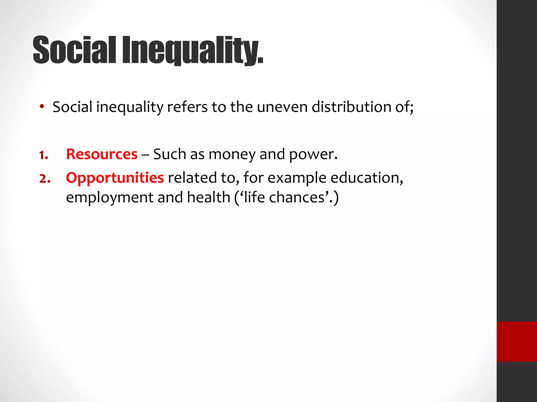 Social Inequality.
• Social inequality refers to the uneven distribution of;
1. Resources – Such as money and power.
2. Opportunities related to, for example education,
employment and health (‘life chances’.)