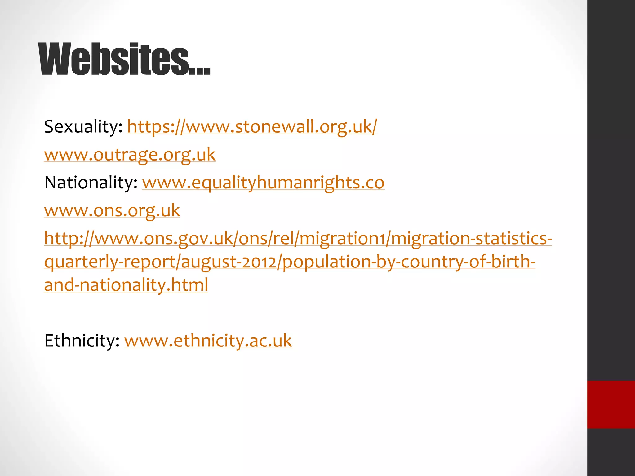 Websites…
Sexuality: https://www.stonewall.org.uk/
www.outrage.org.uk
Nationality: www.equalityhumanrights.co
www.ons.org.uk
http://www.ons.gov.uk/ons/rel/migration1/migration-statistics-quarterly-
report/august-2012/population-by-country-of-birth-and-
nationality.html
Ethnicity: www.ethnicity.ac.uk
