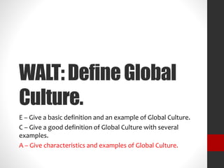 WALT: Define Global 
Culture. 
E – Give a basic definition and an example of Global Culture. 
C – Give a good definition of Global Culture with several 
examples. 
A – Give characteristics and examples of Global Culture. 
 