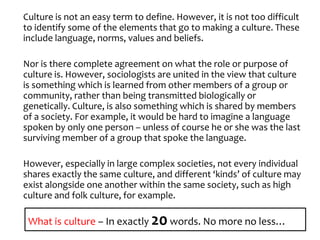 Culture is not an easy term to define. However, it is not too difficult 
to identify some of the elements that go to making a culture. These 
include language, norms, values and beliefs. 
Nor is there complete agreement on what the role or purpose of 
culture is. However, sociologists are united in the view that culture 
is something which is learned from other members of a group or 
community, rather than being transmitted biologically or 
genetically. Culture, is also something which is shared by members 
of a society. For example, it would be hard to imagine a language 
spoken by only one person – unless of course he or she was the last 
surviving member of a group that spoke the language. 
However, especially in large complex societies, not every individual 
shares exactly the same culture, and different ‘kinds’ of culture may 
exist alongside one another within the same society, such as high 
culture and folk culture, for example. 
What is culture – In exactly 20 words. No more no less… 
 