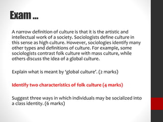 Exam … 
A narrow definition of culture is that it is the artistic and 
intellectual work of a society. Sociologists define culture in 
this sense as high culture. However, sociologies identify many 
other types and definitions of culture. For example, some 
sociologists contrast folk culture with mass culture, while 
others discuss the idea of a global culture. 
Explain what is meant by ‘global culture’. (2 marks) 
Identify two characteristics of folk culture (4 marks) 
Suggest three ways in which individuals may be socialized into 
a class identity. (6 marks) 
 