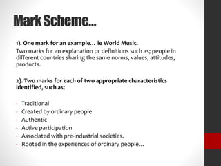 Mark Scheme… 
1). One mark for an example… ieWorld Music. 
Two marks for an explanation or definitions such as; people in 
different countries sharing the same norms, values, attitudes, 
products. 
2). Two marks for each of two appropriate characteristics 
identified, such as; 
- Traditional 
- Created by ordinary people. 
- Authentic 
- Active participation 
- Associated with pre-industrial societies. 
- Rooted in the experiences of ordinary people… 
 