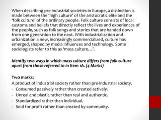 When describing pre-industrial societies in Europe, a distinction is 
made between the ‘high culture’ of the aristocratic elite and the 
‘folk culture’ of the ordinary people. Folk culture consists of local 
customs and beliefs that directly reflect the lives and experiences of 
the people, such as folk songs and stories that are handed down 
from one generation to the next. With industrialization and 
urbanization a new, increasingly commercialized, culture has 
emerged, shaped by media influences and technology. Some 
sociologists refer to this as ‘mass culture…’. 
Identify two ways in which mass culture differs from folk culture 
apart from those referred to in Item 1A. (4 Marks) 
Two marks: 
A product of industrial society rather than pre-industrial society. 
- Consumed passively rather than created actively. 
- Unreal and plastic rather than real and authentic. 
- Standardized rather than individual. 
- Sold for profit rather than created by community. 
 