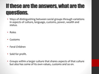 If these are the answers, what are the 
questions. 
• Ways of distinguishing between social groups through variations 
in aspects of culture, language, customs, power, wealth and 
status. 
• Roles 
• Customs 
• Feral Children 
• Sold for profit. 
• Groups within a larger culture that shares aspects of that culture 
but also has some of its own values, customs and so on. 
 