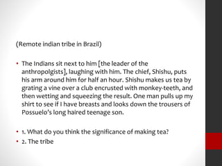 (Remote indian tribe in Brazil) 
• The Indians sit next to him [the leader of the 
anthropolgists], laughing with him. The chief, Shishu, puts 
his arm around him for half an hour. Shishu makes us tea by 
grating a vine over a club encrusted with monkey-teeth, and 
then wetting and squeezing the result. One man pulls up my 
shirt to see if I have breasts and looks down the trousers of 
Possuelo’s long haired teenage son. 
• 1. What do you think the significance of making tea? 
• 2. The tribe 
 