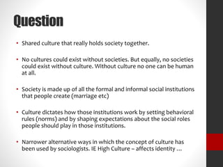 Question 
• Shared culture that really holds society together. 
• No cultures could exist without societies. But equally, no societies 
could exist without culture. Without culture no one can be human 
at all. 
• Society is made up of all the formal and informal social institutions 
that people create (marriage etc) 
• Culture dictates how those institutions work by setting behavioral 
rules (norms) and by shaping expectations about the social roles 
people should play in those institutions. 
• Narrower alternative ways in which the concept of culture has 
been used by sociologists. IE High Culture – affects identity … 
 